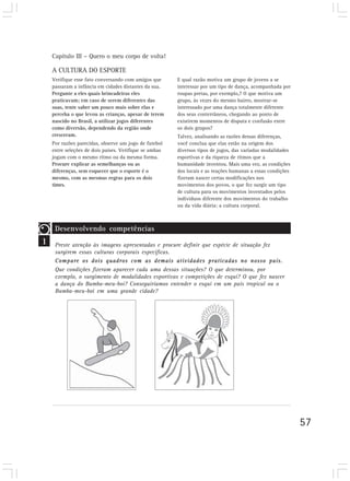 Capítulo III – Quero o meu corpo de volta!

    A CULTURA DO ESPORTE
    Verifique esse fato conversando com amigos que      E qual razão motiva um grupo de jovens a se
    passaram a infância em cidades distantes da sua.    interessar por um tipo de dança, acompanhada por
    Pergunte a eles quais brincadeiras eles             roupas pretas, por exemplo,? O que motiva um
    praticavam; em caso de serem diferentes das         grupo, às vezes do mesmo bairro, mostrar-se
    suas, tente saber um pouco mais sobre elas e        interessado por uma dança totalmente diferente
    perceba o que levou as crianças, apesar de terem    dos seus conterrâneos, chegando ao ponto de
    nascido no Brasil, a utilizar jogos diferentes      existirem momentos de disputa e confusão entre
    como diversão, dependendo da região onde            os dois grupos?
    cresceram.                                          Talvez, analisando as razões dessas diferenças,
    Por razões parecidas, observe um jogo de futebol    você conclua que elas estão na origem dos
    entre seleções de dois países. Verifique se ambas   diversos tipos de jogos, das variadas modalidades
    jogam com o mesmo ritmo ou da mesma forma.          esportivas e da riqueza de ritmos que a
    Procure explicar as semelhanças ou as               humanidade inventou. Mais uma vez, as condições
    diferenças, sem esquecer que o esporte é o          dos locais e as reações humanas a essas condições
    mesmo, com as mesmas regras para os dois            fizeram nascer certas modificações nos
    times.                                              movimentos dos povos, o que fez surgir um tipo
                                                        de cultura para os movimentos inventados pelos
                                                        indivíduos diferente dos movimentos do trabalho
                                                        ou da vida diária: a cultura corporal.



     Desenvolvendo competências
1    Preste atenção às imagens apresentadas e procure definir que espécie de situação fez
     surgirem essas culturas corporais específicas.
     Compare os dois quadros com as demais atividades praticadas no nosso país.
     Que condições fizeram aparecer cada uma dessas situações? O que determinou, por
     exemplo, o surgimento de modalidades esportivas e competições de esqui? O que fez nascer
     a dança do Bumba-meu-boi? Conseguiríamos entender o esqui em um país tropical ou o
     Bumba-meu-boi em uma grande cidade?




                                                                                                            57
 
