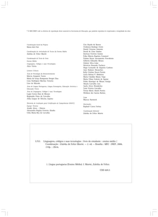 © O MEC/INEP cede os direitos de reprodução deste material às Secretarias de Educação, que poderão reproduzi-lo respeitando a integridade da obra.




Coordenação Geral do Projeto                                                   Ciro Haydn de Barros
Maria Inês Fini                                                                Clediston Rodrigo Freire
                                                                               Daniel Verçosa Amorim
Coordenação de Articulação de Textos do Ensino Médio                           David de Lima Simões
Zuleika de Felice Murrie                                                       Dorivan Ferreira Gomes
                                                                               Érika Márcia Baptista Caramori
Coordenação de Texto de Área                                                   Fátima Deyse Sacramento Porcidonio
Ensino Médio                                                                   Gilberto Edinaldo Moura
Linguagens, Códigos e suas Tecnologias                                         Gislene Silva Lima
Alice Vieira                                                                   Helvécio Dourado Pacheco
                                                                               Hugo Leonardo de Siqueira Cardoso
Leitores Críticos                                                              Jane Hudson Abranches
                                                                               Kelly Cristina Naves Paixão
Área de Psicologia do Desenvolvimento                                          Lúcia Helena P. Medeiros
Márcia Zampieri Torres                                                         Maria Cândida Muniz Trigo
Maria da Graça Bompastor Borges Dias                                           Maria Vilma Valente de Aguiar
Leny Rodrigues Martins Teixeira                                                Pedro Henrique de Moura Araújo
Lino de Macedo                                                                 Sheyla Carvalho Lira
Área de Língua Portuguesa, Língua Estrangeira, Educação Artística e            Suely Alves Wanderley
Educação Física                                                                Taíse Pereira Liocádio
Área de Linguagens, Códigos e suas Tecnologias
                                                                               Teresa Maria Abath Pereira
Lygia Correa Dias de Moraes                                                    Weldson dos Santos Batista
Reginaldo Pinto de Carvalho
                                                                               Capa
Zilda Gaspar de Oliveira Aquino
                                                                               Marcos Hartwich
Diretoria de Avaliação para Certificação de Competências (DACC)
                                                                               Ilustrações
Equipe Técnica                                                                 Raphael Caron Freitas
Ataíde Alves – Diretor
Alessandra Regina Ferreira Abadio                                              Coordenação Editorial
Célia Maria Rey de Carvalho                                                    Zuleika de Felice Murrie




            L755       Línguagens, códigos e suas tecnologias : livro do estudante : ensino médio /
                         Coordenação : Zuleika de Felice Murrie. — 2. ed. — Brasília : MEC : INEP, 2006.
                         210p. ; 28cm.




                           1. Língua portuguesa (Ensino Médio). I. Murrie, Zuleika de Felice.

                                                                                                       CDD 469.5
 