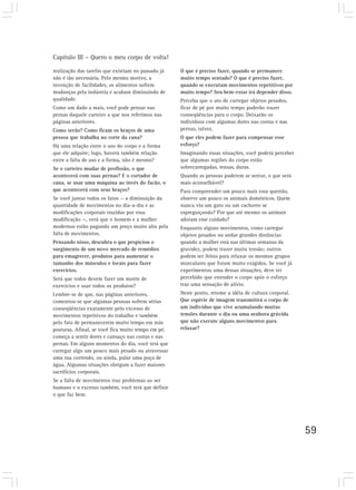 Capítulo III – Quero o meu corpo de volta!

realização das tarefas que existiam no passado já   O que é preciso fazer, quando se permanece
não é tão necessária. Pelo mesmo motivo, a          muito tempo sentado? O que é preciso fazer,
invenção de facilidades, os alimentos sofrem        quando se executam movimentos repetitivos por
mudanças pela indústria e acabam diminuindo de      muito tempo? Seu bem-estar irá depender disso.
qualidade.                                          Perceba que o ato de carregar objetos pesados,
Como um dado a mais, você pode pensar nas           ficar de pé por muito tempo poderão trazer
pernas daquele carteiro a que nos referimos nas     conseqüências para o corpo. Deixarão os
páginas anteriores.                                 indivíduos com algumas dores nas costas e nas
Como serão? Como ficam os braços de uma             pernas, talvez.
pessoa que trabalha no corte da cana?               O que eles podem fazer para compensar esse
Há uma relação entre o uso do corpo e a forma       esforço?
que ele adquire; logo, haverá também relação        Imaginando essas situações, você poderá perceber
entre a falta de uso e a forma, não é mesmo?        que algumas regiões do corpo estão
Se o carteiro mudar de profissão, o que             sobrecarregadas, tensas, duras.
acontecerá com suas pernas? E o cortador de         Quando as pessoas puderem se sentar, o que será
cana, se usar uma máquina ao invés do facão, o      mais aconselhável?
que acontecerá com seus braços?                     Para compreender um pouco mais essa questão,
Se você juntar todos os fatos — a diminuição da     observe um pouco os animais domésticos. Quem
quantidade de movimentos no dia-a-dia e as          nunca viu um gato ou um cachorro se
modificações corporais trazidas por essa            espreguiçando? Por que até mesmo os animais
modificação —, verá que o homem e a mulher          adotam esse cuidado?
modernos estão pagando um preço muito alto pela     Enquanto alguns movimentos, como carregar
falta de movimentos.                                objetos pesados ou andar grandes distâncias
Pensando nisso, descubra o que propiciou o          quando a mulher está nas últimas semanas da
surgimento de um novo mercado de remédios           gravidez, podem trazer muita tensão; outros
para emagrecer, produtos para aumentar o            podem ser feitos para relaxar os mesmos grupos
tamanho dos músculos e locais para fazer            musculares que foram muito exigidos. Se você já
exercícios.                                         experimentou uma dessas situações, deve ter
Será que todos devem fazer um monte de              percebido que estender o corpo após o esforço
exercícios e usar todos os produtos?                traz uma sensação de alívio.
Lembre-se de que, nas páginas anteriores,           Neste ponto, retome a idéia de cultura corporal.
comentou-se que algumas pessoas sofrem sérias       Que espécie de imagem transmitirá o corpo de
conseqüências exatamente pelo excesso de            um indivíduo que vive acumulando muitas
movimentos repetitivos do trabalho e também         tensões durante o dia ou uma senhora grávida
pelo fato de permanecerem muito tempo em más        que não execute alguns movimentos para
posturas. Afinal, se você fica muito tempo em pé,   relaxar?
começa a sentir dores e cansaço nas costas e nas
pernas. Em alguns momentos do dia, você terá que
carregar algo um pouco mais pesado ou atravessar
uma rua correndo, ou ainda, pular uma poça de
água. Algumas situações obrigam a fazer maiores
sacrifícios corporais.
Se a falta de movimentos traz problemas ao ser
humano e o excesso também, você terá que definir
o que faz bem.




                                                                                                       59
 