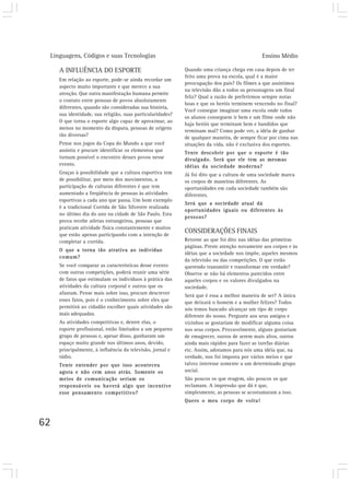 Linguagens, Códigos e suas Tecnologias                                                      Ensino Médio

     A INFLUÊNCIA DO ESPORTE                                Quando uma criança chega em casa depois de ter
                                                            feito uma prova na escola, qual é a maior
     Em relação ao esporte, pode-se ainda recordar um
                                                            preocupação dos pais? Os filmes a que assistimos
     aspecto muito importante e que merece a sua
                                                            na televisão dão a todos os personagens um final
     atenção. Que outra manifestação humana permite
                                                            feliz? Qual a razão de preferirmos sempre notas
     o contato entre pessoas de povos absolutamente
                                                            boas e que os heróis terminem vencendo no final?
     diferentes, quando são consideradas sua história,
                                                            Você consegue imaginar uma escola onde todos
     sua identidade, sua religião, suas particularidades?
                                                            os alunos conseguem ir bem e um filme onde não
     O que torna o esporte algo capaz de aproximar, ao
                                                            haja heróis que terminam bem e bandidos que
     menos no momento da disputa, pessoas de origens
                                                            terminam mal? Como pode ver, a idéia de ganhar
     tão diversas?
                                                            de qualquer maneira, de sempre ficar por cima nas
     Pense nos jogos da Copa do Mundo a que você            situações da vida, não é exclusiva dos esportes.
     assistiu e procure identificar os elementos que        Tente descobrir por que o esporte é tão
     tornam possível o encontro desses povos nesse          divulgado. Será que ele tem as mesmas
     evento.                                                idéias da sociedade moderna?
     Graças à possibilidade que a cultura esportiva tem     Já foi dito que a cultura de uma sociedade marca
     de possibilitar, por meio dos movimentos, a            os corpos de maneiras diferentes. As
     participação de culturas diferentes é que tem          oportunidades em cada sociedade também são
     aumentado a freqüência de pessoas às atividades        diferentes.
     esportivas a cada ano que passa. Um bom exemplo
                                                            Será que a sociedade atual dá
     é a tradicional Corrida de São Silvestre realizada
                                                            oportunidades iguais ou diferentes às
     no último dia do ano na cidade de São Paulo. Esta
                                                            pessoas?
     prova recebe atletas estrangeiros, pessoas que
     praticam atividade física constantemente e muitos
     que estão apenas participando com a intenção de
                                                            CONSIDERAÇÕES FINAIS
     completar a corrida.                                   Retorne ao que foi dito nas idéias das primeiras
                                                            páginas. Preste atenção novamente aos corpos e às
     O que a torna tão atrativa ao indivíduo
                                                            idéias que a sociedade nos impõe, aqueles mesmos
     comum?
                                                            da televisão ou das competições. O que estão
     Se você comparar as características desse evento       querendo transmitir e transformar em verdade?
     com outras competições, poderá reunir uma série        Observe se não há elementos parecidos entre
     de fatos que estimulam os indivíduos à prática das     aqueles corpos e os valores divulgados na
     atividades da cultura corporal e outros que os         sociedade.
     afastam. Pense mais sobre isso, procure descrever      Será que é essa a melhor maneira de ser? A única
     esses fatos, pois é o conhecimento sobre eles que      que deixará o homem e a mulher felizes? Todos
     permitirá ao cidadão escolher quais atividades são     nós temos buscado alcançar um tipo de corpo
     mais adequadas.                                        diferente do nosso. Pergunte aos seus amigos e
     As atividades competitivas e, dentre elas, o           vizinhos se gostariam de modificar alguma coisa
     esporte profissional, estão limitados a um pequeno     nos seus corpos. Provavelmente, alguns gostariam
     grupo de pessoas e, apesar disso, ganharam um          de emagrecer, outros de serem mais altos, outros
     espaço muito grande nos últimos anos, devido,          ainda mais rápidos para fazer as tarefas diárias
     principalmente, à influência da televisão, jornal e    etc. Assim, adotamos para nós uma idéia que, na
     rádio.                                                 verdade, nos foi imposta por vários meios e que
     Tente entender por que isso aconteceu                  talvez interesse somente a um determinado grupo
     agora e não cem anos atrás. Somente os                 social.
     meios de comunicação seriam os                         São poucos os que reagem, são poucos os que
     responsáveis ou haverá algo que incentive              reclamam. A impressão que dá é que,
     esse pensamento competitivo?                           simplesmente, as pessoas se acostumaram a isso.
                                                            Quero o meu corpo de volta!



62
 