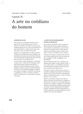 Linguagens, Códigos e suas Tecnologias                                                      Ensino Médio

 Capítulo IV

 A arte no cotidiano
 do homem

        APRESENTAÇÃO                                         A ARTE NECESSARIAMENTE
        Você já deve ter ouvido falar muitas vezes na        ENVOLVE BELEZA?
        palavra Arte. O que significa para você essa         Você já parou para pensar sobre a questão da
        palavra? Ao observar o mundo à sua volta, você       beleza? Se fosse dar um exemplo de beleza, o
        consegue perceber como a Arte faz parte dele? Ela    que escolheria: um amanhecer, o rosto de uma
        pode estar presente o tempo todo na nossa vida,      criança? Os conceitos de Arte e Belo não são
        sem muitas vezes nos darmos conta disso.             universais, eles podem variar de acordo com o
        Quando você caminha pela sua cidade, já prestou      tempo, o local e a sociedade em que vivemos.
        atenção nas construções das casas ou igrejas, nos    O prazer que sentimos, ao apreciar uma obra de
        monumentos das praças ou até mesmo nas formas        arte, vem da emoção que ela nos traz através da
        dos automóveis que circulam pelas ruas? Será que     cor, da forma, do som, da palavra ou do
        tudo isso pode ser considerado Arte?                 movimento.
        A Arte envolve sempre imaginação e criatividade      Para cada pessoa, pode variar o elemento que
        de quem a faz e é essencial ao ser humano como       desperta essa emoção. O meio cultural e social, o
        mais uma forma de expressar suas idéias ou           sexo, a faixa etária e a sensibilidade são fatores
        emoções. Por quê? Porque possui uma maneira          que influenciam a emoção que cada um de nós
        própria de traduzir as idéias e emoções humanas,     sente ao apreciar uma obra de arte.
        por meio de suas diferentes linguagens artísticas,
                                                             Ao longo do tempo, a história da arte tem nos
        que utilizam as imagens na pintura, na escultura,
                                                             mostrado a mudança da percepção do homem em
        na arquitetura, os sons e os ritmos na música, a
                                                             relação ao belo. O que foi belo no passado pode
        palavra na literatura, ou os movimentos na dança
                                                             não ser considerado belo hoje e o que é belo hoje
        e no teatro.
                                                             pode não o ser no futuro.
                                                             Observe as esculturas a seguir. Veja como os
                                                             artistas expressam, em suas obras, os modelos de
                                                             beleza de suas culturas e do seu tempo. Repare os
                                                             tipos físicos, as roupas, os enfeites e os penteados.
                                                             Imagine essas mulheres caminhando pelas ruas de
                                                             sua cidade: será que despertariam curiosidade?
                                                             Compare os padrões de beleza representados na
                                                             Arte da escultura com as belas mulheres que você
                                                             conhece. Veja como são diferentes.




66
 