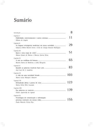 Sumário

Introdução ........................................................................................................................     8
Capítulo I
     Publicidade, entretenimento e outros sistemas ...........................................                                         11
     Débora de Angelo
Capítulo II
     As línguas estrangeiras modernas em nossa sociedade ............................                                                  29
     Gláucia d’Olim Marote Ferro e Lívia de Araújo Donnini Rodrigues
Capítulo III
     Quero o meu corpo de volta! .........................................................................                             51
     Mauro Gomes de Mattos e Marcos Garcia Neira
Capítulo IV
     A arte no cotidiano do homem .....................................................................                                65
     Beatriz Dutra de Medeiros e Lídia Mesquita
Capítulo V
     Quando as palavras resolvem fazer arte... ...................................................                                     83
     José Luis M. L. Landeira
Capítulo VI
     A vida em uma sociedade letrada .................................................................                                103
     Maria Luiza Marques Abaurre
Capítulo VII
     Defendendo idéias e pontos de vista ............................................................                                 123
     Maria Sílvia Olivi Louzada
Capítulo VIII
     Das palavras ao contexto ...............................................................................                         139
     Eliane Aparecida de Aguiar
Capítulo IX
     Tecnologias de comunicação e informação:
     presença constante em nossas vidas .............................................................                                 155
     Paulo Marcelo Vieira Pais
 