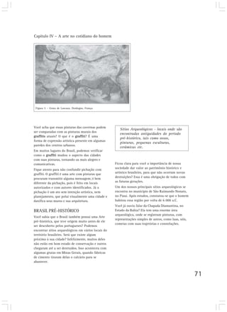Capítulo IV – A arte no cotidiano do homem




 Figura 5 – Gruta de Lascaux. Dordogne, França.




Você acha que essas pinturas das cavernas podem
                                                        Sítios Arqueológicos - locais onde são
ser comparadas com as pinturas murais dos
                                                        encontradas antiguidades do período
graffitis atuais? O que é o graffiti? É uma
                                                        pré-histórico, tais como ossos,
forma de expressão artística presente em algumas
                                                        pinturas, pequenas esculturas,
paredes dos centros urbanos.
                                                        cerâmicas etc.
Em muitos lugares do Brasil, podemos verificar
como o graffiti mudou o aspecto das cidades
com suas pinturas, tornando-as mais alegres e
comunicativas.                                       Ficou clara para você a importância de nossa
Fique atento para não confundir pichação com         sociedade dar valor ao patrimônio histórico e
graffiti. O graffiti é uma arte com pinturas que     artístico brasileiro, para que não ocorram novas
procuram transmitir alguma mensagem; é bem           destruições? Essa é uma obrigação de todos com
diferente da pichação, pois é feito em locais        as futuras gerações.
autorizados e com autores identificados. Já a        Um dos nossos principais sítios arqueológicos se
pichação é um ato sem intenção artística, nem        encontra no município de São Raimundo Nonato,
planejamento, que polui visualmente uma cidade e     no Piauí. Após estudos, constatou-se que o homem
danifica seus muros e sua arquitetura.               habitou essa região por volta de 6 000 a.C.
                                                     Você já ouviu falar da Chapada Diamantina, no
BRASIL PRÉ-HISTÓRICO                                 Estado da Bahia? Ela tem uma enorme área
                                                     arqueológica, onde se registram pinturas, com
Você sabia que o Brasil também possui uma Arte
                                                     representações simples de astros, como luas, sóis,
pré-histórica, que teve origem muito antes de ele
                                                     cometas com suas trajetórias e constelações.
ser descoberto pelos portugueses? Podemos
encontrar sítios arqueológicos em vários locais do
território brasileiro. Será que existe algum
próximo à sua cidade? Infelizmente, muitos deles
não estão em bom estado de conservação e outros
chegaram até a ser destruídos. Isso aconteceu com
algumas grutas em Minas Gerais, quando fábricas
de cimento tiraram delas o calcário para se
abastecer.


                                                                                                          71
 