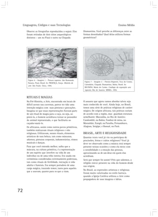 Linguagens, Códigos e suas Tecnologias                                                              Ensino Médio

        Observe as fotografias reproduzidas a seguir. Elas        Diamantina. Você percebe as diferenças entre as
        foram retiradas de dois sítios arqueológicos              formas desenhadas? Qual delas utilizou formas
        distintos – um no Piauí e outro na Chapada                geométricas?




         Figura 6 – Imagem 1 - Pintura rupestre, São Raimundo
                                                                   Figura 7 – Imagem 2 – Pintura Rupestre, Toca do Cosmo,
         Nonato, Piauí, Brasil. In: PROENÇA, Graça. História da
                                                                   Calendário, Chapada Diamantina, Bahia, Brasil. In:
         arte. São Paulo: Ática, 1994.
                                                                   BELTRÃO, Maria do Carmo. Catálogo da exposição arte
                                                                   rupestre. Rio de Janeiro: MNBA, 1994.


        RITUAIS E MAGIAS
        Na Pré-História, a Arte, encontrada em locais de          O assunto que agora vamos abordar talvez seja
        difícil acesso nas cavernas, parece ter tido uma          mais conhecido de você. Ainda hoje, no Brasil,
        intenção mágica com suas pinturas e gravações.            temos uma série de práticas religiosas de caráter
        Imagina-se que essas representações fizeram parte         mágico. De origem africana, tais práticas variam
        de um ritual de magia para a caça, ou seja, ao            de acordo com a região, mas guardam estrutura
        pintá-lo, o homem acreditava tornar-se possuidor          semelhante: Macumba, no Rio de Janeiro;
        do animal representado, o que facilitaria ao              Candomblé, na Bahia; Tambor de mina, no
        caçador matá-lo.                                          Maranhão; Xangô, na Paraíba, Pernambuco,
        Os africanos, assim como outros povos primitivos,         Alagoas, Sergipe; e Bassuê, no Pará.
        também realizavam rituais religiosos e não
        religiosos. Utilizavam, nesses rituais, elementos         BRASIL, ARTE E RELIGIOSIDADE
        artísticos de rara beleza, tais como máscaras,            Quantas vezes você já viu ou participou de
        adornos, pinturas corporais, indumentárias, ritmos        procissões, festas e cultos religiosos? Você já
        musicais e danças.                                        deve ter observado como a música está sempre
        Para que você entenda melhor, saiba que a                 presente nessas ocasiões e como ela mexe com
        máscara, na cultura primitiva, é a representação          a sensibilidade e a emoção das pessoas,
        de um espírito que interfere na vida de um                aproximando-as de um deus em quem elas
        indivíduo ou de uma tribo inteira. Era usada em           acreditam.
        cerimônias consideradas extremamente poderosas,           Será que sempre foi assim? Pelo que sabemos, a
        tais como rituais de fertilidade, iniciação à vida        religião esteve presente na vida do homem desde
        adulta e funerais. Era sempre portadora de uma            sua origem.
        carga mágica, trazendo temor, tanto para aqueles
                                                                  No Brasil, as expressões artísticas e religiosas
        que a usavam, quanto para os que a viam.
                                                                  foram muito valorizadas no estilo barroco,
                                                                  quando a Igreja Católica utilizou a Arte como
                                                                  propagadora de suas imagens e idéias.




72
 
