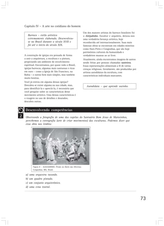 Capítulo IV – A arte no cotidiano do homem

                                                                      Um dos maiores artistas do barroco brasileiro foi
       Barroco – estilo artístico                                     o Aleijadinho. Escultor e arquiteto, deixou-nos
       extremamente elaborado. Desenvolveu-                           uma verdadeira herança artística, hoje
       se no Brasil durante o século XVII e                           reconhecida até internacionalmente. Suas mais
       foi até o início do século XIX.                                famosas obras se encontram em cidades mineiras
                                                                      como Ouro Preto e Congonhas, que são hoje
                                                                      patrimônios culturais da humanidade e
    A construção de igrejas era pensada de forma                      verdadeiros museus ao ar livre.
    a unir a arquitetura, a escultura e a pintura,                    Atualmente, ainda encontramos imagens de santos
    propiciando um ambiente de envolvimento                           sendo feitas por pessoas chamadas santeiros.
    espiritual. Encontramos, por quase todo o Brasil,                 Essas representações alimentam a fé de várias
    igrejas barrocas, algumas mais suntuosas e ricas                  crenças religiosas. Geralmente, são produzidas por
    em ouro – como a Igreja de São Francisco, na                      artistas autodidatas da escultura, com
    Bahia – e outras bem mais simples, mas também                     características individuais marcantes.
    muito bonitas.
    Você já entrou em alguma dessas igrejas?
    Descubra se existe alguma na sua cidade, mas,                        Autodidata – que aprende sozinho.
    para identificá-la e apreciá-la, é necessário que
    você pesquise sobre as características desse
    movimento artístico. Uma dessas características é
    o exagero no uso de detalhes e dourados;
    descubra outras.


     Desenvolvendo competências
2    Observando a fotografia de uma das capelas do Santuário Bom Jesus de Matosinhos,
     percebemos a coreografia (arte de criar movimentos) das esculturas. Podemos dizer que
     essa obra nos lembra:




             Figura 8 – ALEIJADINHO. Prisão no Horto das Oliveiras.
             Congonhas, MG, Brasil.

     a)   uma orquestra tocando.
     b)   um quadro pintado.
     c)   um conjunto arquitetônico.
     d)   uma cena teatral.



                                                                                                                           73
 