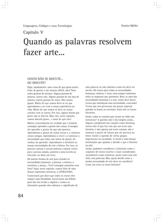 Linguagens, Códigos e suas Tecnologias                                                      Ensino Médio

 Capítulo V

 Quando as palavras resolvem
 fazer arte...

     GOSTO NÃO SE DISCUTE...
     OU DISCUTE?
     Diga, rapidamente, uma coisa de que gosta muito.     uma palavra ou não sabemos como ela deve ser
     Falar de gostos é um assunto difícil, não? Nem       escrita. Há textos para todas as necessidades
     todos gostam do mesmo. Alguns gostam de              humanas, embora, é claro, nem sempre tenhamos
     passear, outros não. Alguns gostam de um tipo de     neles as respostas que queremos. Bem, se uma das
     música; outros gostam de outro. Não somos            necessidades humanas é a arte, então deve haver
     iguais. Muito do que somos deve-se ao que            textos que satisfaçam essa necessidade, concorda?
     aprendemos a ser com a nossa experiência na          Textos que nos provocam um prazer especial
     vida. Muito do que somos se deve ao nosso            quando os lemos ou ouvimos. Esses são os textos
     contato com os outros. Por isso, alguns dizem que    literários.
     gosto não se discute. Mas, nós, neste capítulo,      Então, todas as canções que tocam no rádio são
     vamos discutir gosto... e mais do que isso!          Literatura? A questão não é tão simples assim...
     Muitos concordariam ser verdade que o homem          Alguns consideram tais canções como literárias,
     consegue aprender a gostar das coisas. Consegue      outros não. O que faz com que um texto seja
     até aprender a gostar do que não gostava.            literário, e não apenas um texto comum, não é
     Aprendemos a gostar de coisas novas e a valorizar    somente o prazer de leitura que ele provoca no
     coisas antigas. Aprendemos a viver e a valorizar a   leitor. Existe a opinião de certos grupos
     necessidade que todos nós temos de gostar, de        importantes na sociedade. A escola é uma dessas
     sonhar, de aprender. Aprendemos a satisfazer as      instituições que ajudam a decidir o que é literário
     nossas necessidades de arte e beleza. Por isso, as   ou não.
     pessoas cantam e ouvem músicas, copiam versos        Assim, podemos considerar a Literatura como o
     para a pessoa amada, assistem a uma novela na        conjunto de textos escritos e orais considerados
     televisão ou lêem um livro.                          socialmente como artísticos, assim como essa arte
     Há muitas formas de arte para atender às             feita com palavras. Mas, quem decide como a
     necessidades humanas: a pintura, a música, a         minha necessidade de arte deve ser satisfeita?
     escultura, a dança... Você consegue aumentar essa    Como um texto se torna literário?
     lista? Aqui, neste capítulo, vamos falar de uma
     dessas expressões artísticas, a LITERATURA.
     Comecemos por dizer que todos os textos têm
     sempre uma finalidade. Escrevemos um bilhete
     para dar um recado a alguém e vamos ao
     dicionário quando não sabemos o significado de



84
 