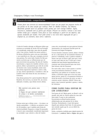 Linguagens, Códigos e suas Tecnologias                                                                             Ensino Médio

      Desenvolvendo competências
 4    Vamos fazer um exercício de intertextualidade? Copie em um papel um pequeno trecho de
      um poema ou de uma canção que conheça. Pode ser Mulher rendeira, Asa Branca,
      Batatinha quando nasce ou qualquer outro poema que você consiga lembrar. Agora,
      reescreva-o, mudando nele as partes que desejar. Procure ser criativo e deixar o seu texto
      melhor ainda que o original. Tente fazer as suas mudanças a partir de um objetivo, não
      apenas mudando por mudar. Você pode tornar o seu texto mais engraçado do que o
      original ou, ao contrário, mais sério e reflexivo.




     A obra de Camões abrange as diferentes idéias que                           como arte, encontrando em suas palavras leituras
     existiam na sociedade do século XVI em Portugal                             interessantes, ele continuará fazendo parte da
     e é considerada, ainda hoje, uma obra de grande                             Literatura da Língua Portuguesa.
     valor. Com certeza, Camões leu outros autores e                             O texto literário comunica valores, idéias e formas
     foi dessas influências, junto com sua criatividade                          de ver a vida dentro de um momento histórico. A
     e sua experiência na vida, que conseguiu escrever                           palavra é trabalhada, como o padeiro trabalha a
     seus poemas. Por outro lado, Camões foi lido por                            massa com que vai fazer o pão, para que o texto
     outros escritores que se influenciaram por ele                              se torne uma obra de arte. É claro que o leitor
     para escreverem seus poemas. Na obra de Camões,                             também tem uma função importantíssima em
     encontramos a riqueza do trabalho artístico com a                           construir uma leitura possível para esse texto.
     palavra, idéias e pensamentos que estão de acordo                           Sem leitores, não há Literatura.
     até mesmo com a nossa atualidade, assim como
                                                                                 Por outro lado, tanto o leitor quanto o escritor
     uma forma especial de expressar e sentir a vida,
                                                                                 vivem em momentos históricos e sociais
     ou seja, muitos aprenderam a considerar a obra de
                                                                                 específicos, que podem ser os mesmos ou não.
     Camões como uma forma de arte, isso mesmo, a
                                                                                 Assim, a Literatura exige que se leve em conta
     Literatura.
                                                                                 quem escreve, quem lê e os momentos histórico e
     Uma dessas pessoas foi o poeta brasileiro Manuel                            social da escrita e da leitura do texto, ou seja, o
     Bandeira. Ele escreveu, no século XX, um soneto                             contexto social e histórico. Difícil? Talvez um
     dedicado a Camões, cujo último terceto afirma:                              pouco, mas é possível aprender a gostar, e muito,
                                                                                 de Literatura.

        Não morrerá sem poetas nem                                               COMO FAZER PARA GOSTAR DE
        soldados
                                                                                 LER LITERATURA?
        A língua em que cantaste rudemente
        As armas e os barões assinalados                                         Você gosta de ler? Muita gente, no Brasil e até no
        BANDEIRA, M. A. Camões. In: ______. A cinza das horas. Rio de Janeiro:   mundo, não sabe ler. Outros sabem ler, mas não
        Typ. do Jornal do Commercio, 1917.
                                                                                 lêem nada. É como se não soubessem.
                                                                                 Encontramos no Brasil muitas pessoas
                                                                                 alfabetizadas que não gostam de ler obras
     Curioso notar que o último verso — As armas e os                            literárias. Normalmente, é mais fácil gostar
     barões assinalados — é idêntico ao primeiro verso                           daquilo que sabemos fazer bem. Se uma pessoa
     de Os Lusíadas, o que é também uma forma de                                 não entende aquilo que lê, vai ser difícil ela
     intertextualidade. Enquanto o tempo for passando                            gostar do texto.
     e houver uma comunidade considerada importante                              Então, a primeira condição para alguém gostar de
     na sociedade e que valorize a obra de Camões                                Literatura é conhecer bem a língua em que o


88
 