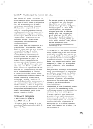 Capítulo V – Quando as palavras resolvem fazer arte...

texto literário está escrito. Certos textos são
difíceis de entender, porque eles foram escritos há      Um macaco passeava-se à beira de um
muito tempo. A maneira como se escrevia naquela          rio, quando viu um peixe dentro de
época pode ser bastante diferente da atual. O            água. Como não conhecia aquele
envelhecimento de certas formas de expressão             animal, pensou que estava a afogar-se.
dificulta ao leitor a compreensão do texto.              Conseguiu apanhá-lo e ficou muito
Lembre-se: o passar do tempo pode dificultar o           contente quando o viu aos pulos,
entendimento do texto. Por isso, quando você ler         preso nos seus dedos, achando que
um livro de um autor antigo, não se assuste ao           aqueles saltos eram sinais de uma
encontrar alguma dificuldade de leitura. Às vezes,       grande alegria por ter sido salvo.
é melhor recorrer a um dicionário ou a uma               Pouco depois, quando o peixe parou
enciclopédia, para que a palavra que não                 de se mexer e o macaco percebeu que
compreendemos não atrapalhe muito o                      estava morto, comentou: – Que pena eu
entendimento do texto.                                   não ter chegado mais cedo!
                                                         In: COUTO, Mia. A fábula do macaco e do peixe, apud SEIXAS, Maria
O texto literário possui uma certa intenção de ser       João. O Público, Lisboa, 3 jan. 2000.

literário. Mas não é só intenção, não... O autor
desse texto conhece muito bem certas normas da
comunicação literária que são também                  O texto que você leu é uma narrativa. Narrar é a
importantes nas comunidades leitoras da               mesma coisa que contar, ou seja, apresentar uma
sociedade. Os leitores interpretam o texto            série de ações em episódios que se sucedem uns
literário, utilizando seus conhecimentos de           aos outros. Os episódios da narrativa se organizam
sociedade, de linguagem, de cultura e de              de um determinado jeito, que é a maneira pela
literatura. Às vezes, esses conhecimentos             qual a história é contada. A isso nós chamamos
necessários para entender literatura se adquirem      enredo. Essas mudanças levam um certo tempo
com o passar da vida, pois ela nos ensina muita       para acontecer: o macaco vê o peixe enquanto
coisa; outras vezes, eles são adquiridos com o        passeia à beira do rio, o peixe, que está vivo,
estudo. Juntando a sua experiência de vida com        morre etc.
aquilo que você vai aprendendo por aqui, você         Toda narrativa tem personagens que vivem em um
terá um entendimento melhor da Literatura.            mundo não real, mas possível; um mundo criado
Na verdade, quando você lê um texto literário,        por alguém que narra a história. Esse alguém é o
inicia-se uma conversa entre você e esse texto. E a   narrador. No trecho lido, o narrador não é nem o
leitura se transforma em um jogo: surgem              macaco, nem o peixe e, ainda que não seja
perguntas que o leitor faz e que o texto vai          personagem da narrativa, é muito importante
respondendo. Quando o leitor faz, mentalmente, as     dentro do texto. É o narrador quem fornecerá
suas perguntas e o texto não responde a elas, esse    informações que vão permitir ao leitor a
leitor fica surpreso e, às vezes, até decepcionado.   compreensão do texto.
Em certas ocasiões, essa decepção é sinal de que o    Há duas formas de narrar: ou o narrador introduz-
texto realmente não estava bem escrito. Em outras     se no enredo, em primeira pessoa, sendo
situações, o problema é que o leitor precisa          também uma personagem do enredo, ou afasta-se,
aumentar a sua cultura literária.                     criando um discurso em terceira pessoa.
                                                      O narrador em primeira pessoa pode ser mais
ALARGANDO OS NOSSOS                                   pessoal, envolvendo-se afetivamente com os
HORIZONTES LITERÁRIOS:                                acontecimentos. Já o narrador em terceira pessoa
                                                      consegue ser mais objetivo, pois não está tão
MACHADO DE ASSIS                                      envolvido com as ações das personagens. A
Para começar, vamos ler um texto, do escritor         narrativa que você leu foi narrada em terceira
moçambicano Mia Couto, chamado A Fábula do            pessoa, como se pode ver logo no começo — Um
Macaco e do Peixe:                                    macaco passeava-se.



                                                                                                                             89
 