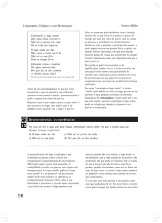 Linguagens, Códigos e suas Tecnologias                                                                           Ensino Médio

                                                                                lírica se preocupa principalmente com o mundo
         Contemplo o lago mudo                                                  interior do eu que escreve o poema: o poeta. O
         Que uma brisa estremece.                                               mundo que está em volta do poeta, com as coisas,
         Não sei se penso em tudo                                               as pessoas, a sociedade e os acontecimentos
         Ou se tudo me esquece.                                                 históricos, não representa o principal do poema: o
                                                                                mais importante em um poema lírico é aquilo, no
         O lago nada me diz,
                                                                                mundo interior do poeta, com que esse mundo
         Não sinto a brisa mexê-lo
                                                                                exterior mexe. As coisas que acontecem no mundo
         Não sei se sou feliz
                                                                                exterior funcionam como um empurrão para que o
         Nem se desejo sê-lo.
                                                                                poeta escreva.
         Trêmulos vincos risonhos                                               Na poesia, as palavras carregam-se de
         Na água adormecida.                                                    significações. Muitas vezes, o leitor encontra em
         Por que fiz eu dos sonhos                                              uma palavra do poema uma pluralidade de
         A minha única vida?                                                    sentidos que valorizam o plano artístico do texto.
         PESSOA, Fernando. Obra completa. Rio de Janeiro: Nova Aguilar, 1986.
                                                                                Os sentidos plurais das palavras no poema se
                                                                                complementam e enriquecem as diferentes leituras
                                                                                realizadas.
      Antes de nos aprofundarmos no poema, tente                                No verso “contemplo o lago mudo”, o termo
      recapitular o que já aprendeu, identificando                              “mudo” pode referir-se tanto ao lago quanto ao eu
      quantos versos possui o poema, quantas estrofes e                         poético. A essa pequena confusão de sentidos
      qual o esquema de rimas do poema.                                         chamamos de ambigüidade. Tanto pode ser o eu
                                                                                que está mudo enquanto contempla o lago, como
      Reparou como o que importa para o poeta não é o
                                                                                pode ser o lago que emudece enquanto o eu
      que acontece no lago, mas aquilo que o eu
                                                                                poético o contempla.
      poético sentiu quando viu o lago? A poesia



       Desenvolvendo competências
 10    No caso de ser o lago que está mudo, identifique outro verso em que o poeta usou do
       mesmo recurso expressivo:
       a) O lago nada me diz         b) Não sei se penso em tudo
       c) Não sei se sou feliz       d) Por que fiz eu dos sonhos




      A personificação do lago transforma-o em                                  imóvel, parado. De certa forma, o lago mudo se
      confidente do poeta, como se fosse um                                     identificaria com a vida parada do eu poético. Há
      companheiro compartilhando de um momento                                  momentos em que pode ser doloroso dar-se conta
      difícil pelo qual o poeta está passando. A                                de que a nossa vida não foi ativa, mas ficou
      ambigüidade permite, no poema, uma riqueza de                             parada, perdida nos sonhos, como um se fosse um
      interpretações. Em que sentido poderia o lago                             lago. O jogo entre eu mudo e lago mudo, presente
      estar mudo? E o eu poético? Por que estaria                               no primeiro verso, reforça esse sentido de leitura
      mudo? Esses dois sentidos se opõem ou se                                  que construímos.
      complementam? O poeta reflete sobre a sua                                 É claro que nem todo poema é tão parado como
      identidade e questiona o fato de haver construído                         esse que acabamos de ler. No texto lírico, existem
      a sua vida com sonhos. O lago também está                                 certas palavras que nos fazem pensar em um antes


96
 