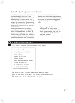 Capítulo V – Quando as palavras resolvem fazer arte...

     e um depois, como na narrativa. Porém, no poema             momentos, texto narrativo e texto lírico se
     lírico, a história para contar não é o mais                 misturam de tal maneira que é quase impossível
     importante, o mais importante é o sentimento do             separar o que é um e o que é outro. Veja a seguir
     poeta trabalhado pela palavra. Muitas vezes, o              um trecho de um daqueles textos que é quase
     poeta se isola dos acontecimentos do mundo. Ele             impossível definir: poema em prosa? Narrativa
     se tranca em um mundo que é só seu. Em outras               lírica?
     ocasiões, são justamente as mudanças que ocorrem
     à sua volta, no mundo exterior, que empurram o
     poeta a escrever.                                              Naquele tempo, não falávamos com
     A maioria dos poemas é escrita em versos e                     esta facilidade de agora: nossos
     estrofes. É o caso do poema Contemplo o lago                   pensamentos eram ainda, como estas
     mudo. Alguns poemas, porém, são escritos em                    águas, de emaranhadas teias, com luz
     prosa, como o texto que você lerá a seguir. As                 e limo, diamantes rápidos e viscosos
     linhas ocupam de um lado ao outro do papel e o                 vagares de pântano.
     texto aparece dividido em parágrafos. Às vezes, os             MEIRELES, Cecília. Giroflê, giroflá. São Paulo: Moderna, 1981.

     poemas têm rimas; outras vezes, não. Em outros



      Desenvolvendo competências
11    Leia o poema a seguir com atenção e responda ao que se pede.


             A caneta pousada na mesa
             O papel permanece em branco
             Tanto a dizer
             daquilo que foi visto,
             ouvido, sentido...
             Cada palavra foi pesada, sentida
             e agora se nega a sair
             O papel agoniza em branco
             A caneta morre na mesa
        LANDEIRA. José Luís. (especialmente para esta edição).




      a) O poema tem rima? As estrofes têm o mesmo número de versos?
      b) Por que poderíamos afirmar que o texto acima é considerado Literatura?
      c) De acordo com o poema, o que incomoda o eu-lírico?




                                                                                                                                     97
 