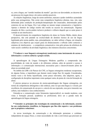 se, com a língua, um “sentido imediato de mundo”, que deve ser desvendado, no decorrer de
um processo de resgate desse e de outros sentidos possíveis.
As relações lingüísticas, longe de serem uniformes, marcam o poder simbólico acumulado
pelos seus protagonistas. Não existe uma competência lingüística abstrata, mas, sim, uma
delimitada pelas condições de produção/interpretação dos enunciados, determinados pelos
contextos de uso da língua. Ela é um código ao mesmo tempo comunicativo e legislativo.
Apenas o domínio do código restrito não resulta no sucesso da comunicação. Algumas
situações de fala e escrita podem inclusive produzir o silêncio daquele que se sente pouco à
vontade no ato interlocutivo.
O desenvolvimento da competência lingüística do aluno no Ensino Médio, dentro dessa
perspectiva, não está pautado na exclusividade do domínio técnico de uso da língua
legitimada pela norma padrão, mas, principalmente, no saber utilizar a língua, em situações
subjetivas e/ou objetivas que exijam graus de distanciamento e reflexão sobre contextos e
estatutos de interlocutores – a competência comunicativa vista pelo prisma da referência do
valor social e simbólico da atividade lingüística e dos inúmeros discursos concorrentes.
• Conhecer e usar língua(s) estrangeira(s) moderna(s) como instrumento de acesso a
informações e a outras culturas e grupos sociais.
A aprendizagem da Língua Estrangeira Moderna qualifica a compreensão das
possibilidades de visão de mundo e de diferentes culturas, além de permitir o acesso à
informação e à comunicação internacional, necessárias para o desenvolvimento pleno do
aluno na sociedade atual.
No âmbito da LDB e do Parecer do CNE, as línguas estrangeiras modernas recuperaram,
de alguma forma, a importância que durante muito tempo lhes foi negada. Consideradas,
muitas vezes e de forma injustificada, como pouco relevantes, elas adquirem, agora, a
configuração de disciplina importante como qualquer outra, do ponto de vista da formação do
aluno.
É preciso pensar-se no processo de ensino-aprendizagem das línguas estrangeiras, em
termos de competências abrangentes e não estáticas, uma vez que uma língua é o veículo, por
excelência, de comunicação de um povo e, através de sua expressão, esse povo transmite sua
cultura, suas tradições e seus conhecimentos.
Entender-se a comunicação como ferramenta imprescindível, no mundo moderno, com
vistas à formação pessoal, acadêmica ou profissional, deve ser a grande meta da
aprendizagem de língua estrangeira.
• Entender os princípios das tecnologias da comunicação e da informação, associá-
las aos conhecimentos científicos, às linguagens que lhes dão suporte e aos problemas
que se propõem a solucionar.
As novas tecnologias da comunicação e da informação permeiam o cotidiano,
independente do espaço físico, e criam necessidades de vida e convivência que precisam ser
11
 