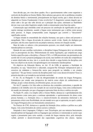 Sem dúvida que, em vista desse quadro, fica o questionamento sobre como organizar o
currículo da disciplina no Ensino Médio. Bem sabemos que graves são os problemas oriundos
do domínio básico e instrumental, principalmente da língua escrita, que o aluno deveria ter
adquirido no Ensino Fundamental. Como revolvê-los? O diagnóstico sensato daquilo que o
aluno sabe e do que não sabe deverá ser o princípio das ações, entretanto as finalidades
devem visar a um saber lingüístico amplo, tendo a comunicação como base das ações.
Comunicação aqui entendida como um processo de construção de significados em que o
sujeito interage socialmente, usando a língua como instrumento que o define como pessoa
entre pessoas. A língua compreendida como linguagem que constrói e “desconstrói”
significados sociais.
A língua situada no emaranhado das relações humanas, nas quais o aluno está presente e
mergulhado. Não a língua divorciada do contexto social vivido. Sendo ela dialógica por
princípio, não há como separá-la de sua própria natureza, mesmo em situação escolar.
Base de todos os saberes e dos pensamentos pessoais, seu estudo impõe um tratamento
transdisciplinar no currículo.
Quando de suas escolhas curriculares, a disciplina Língua Portuguesa deve ser articulada
com os pressupostos da área. Diferentemente de outras legislações, que estipulavam carga
horária específica para a disciplina, o Parecer CNE e a LDB preconizam sua permanência de
acordo não só com a proposta pedagógica da escola, mas também em razão das competências
a serem objetivadas na área, isto é, a escola deve decidir a carga horária da disciplina com
base nos objetivos da escola e da aprendizagem com tratamento interdisciplinar.
Os objetivos da Educação Básica, no Art. 22 da LDB, já apontam a finalidade da
disciplina, ou seja, “desenvolver o educando, assegurar-lhe formação indispensável para o
exercício da cidadania e fornecer-lhe meios para progredir no trabalho e em estudos
superiores.” De que forma o ensino da disciplina pode visar a esse desenvolvimento? Essa é a
primeira decisão a ser tomada na sua inclusão curricular.
O Art. 26, no Parágrafo 1º, fala da obrigatoriedade do estudo da Língua Portuguesa.
Entendemos por estudo uma perspectiva de tratá-la como objeto de conhecimento em
diálogo, já que o aluno domina, em diferentes graus, seu uso social.
No Art.27, quando a Lei fala sobre as diretrizes dos conteúdos curriculares, a questão da
cidadania e do trabalho serve de exemplo do uso social da língua, vista como conhecimento
de mundo em interação, em que a linguagem representa fonte da ética e estética em ação.
Na Seção IV, onde a Lei dispõe sobre o Ensino Médio, destaca-se o aprofundamento dos
conhecimentos como meta para o continuar aprendendo; o aprimoramento do aluno como
pessoa humana; e a formação ética e o desenvolvimento da autonomia intelectual e do
pensamento crítico com flexibilidade, em um mundo novo que se apresenta, no qual o caráter
da Língua Portuguesa deve ser basicamente comunicativo.
No Parecer do CNE, destaca-se a questão da formação ética, estética e política na e pela
língua, vista como formadora de valores sociais e culturais.
Integrada à área Linguagens, Códigos e suas Tecnologias, por sua natureza basicamente
transdisciplinar de linguagem entre as linguagens que estrutura e é estruturada no social e que
regula o pensamento para certo sentido, o estudo da língua materna deve, pela interação
verbal, permitir o desenvolvimento das capacidades cognitivas dos alunos. Apenas
17
 