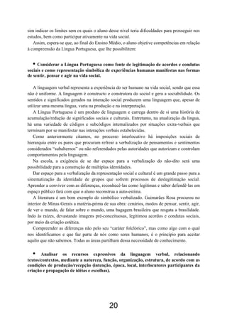 sim indicar os limites sem os quais o aluno desse nível teria dificuldades para prosseguir nos
estudos, bem como participar ativamente na vida social.
Assim, espera-se que, ao final do Ensino Médio, o aluno objetive competências em relação
à compreensão da Língua Portuguesa, que lhe possibilitem:
• Considerar a Língua Portuguesa como fonte de legitimação de acordos e condutas
sociais e como representação simbólica de experiências humanas manifestas nas formas
de sentir, pensar e agir na vida social.
A linguagem verbal representa a experiência do ser humano na vida social, sendo que essa
não é uniforme. A linguagem é constructo e construtora do social e gera a sociabilidade. Os
sentidos e significados gerados na interação social produzem uma linguagem que, apesar de
utilizar uma mesma língua, varia na produção e na interpretação.
A Língua Portuguesa é um produto de linguagem e carrega dentro de si uma história de
acumulação/redução de significados sociais e culturais. Entretanto, na atualização da língua,
há uma variedade de códigos e subcódigos internalizados por situações extra-verbais que
terminam por se manifestar nas interações verbais estabelecidas.
Como anteriormente citamos, no processo interlocutivo há imposições sociais de
hierarquia entre os pares que procuram refrear a verbalização de pensamentos e sentimentos
considerados “subalternos” ou não referendados pelas autoridades que autorizam e controlam
comportamentos pela linguagem.
Na escola, a exigência de se dar espaço para a verbalização do não-dito será uma
possibilidade para a construção de múltiplas identidades.
Dar espaço para a verbalização da representação social e cultural é um grande passo para a
sistematização da identidade de grupos que sofrem processos de deslegitimação social.
Aprender a conviver com as diferenças, reconhecê-las como legítimas e saber defendê-las em
espaço público fará com que o aluno reconstrua a auto-estima.
A literatura é um bom exemplo do simbólico verbalizado. Guimarães Rosa procurou no
interior de Minas Gerais a matéria-prima de sua obra: cenários, modos de pensar, sentir, agir,
de ver o mundo, de falar sobre o mundo, uma bagagem brasileira que resgata a brasilidade.
Indo às raízes, devastando imagens pré-conceituosas, legitimou acordos e condutas sociais,
por meio da criação estética.
Compreender as diferenças não pelo seu “caráter folclórico”, mas como algo com o qual
nos identificamos e que faz parte de nós como seres humanos, é o princípio para aceitar
aquilo que não sabemos. Todas as áreas partilham dessa necessidade de conhecimento.
• Analisar os recursos expressivos da linguagem verbal, relacionando
textos/contextos, mediante a natureza, função, organização, estrutura, de acordo com as
condições de produção/recepção (intenção, época, local, interlocutores participantes da
criação e propagação de idéias e escolhas).
20
 