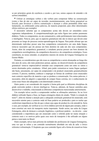 se por princípios gerais de coerência e coesão e, por isso, somos capazes de entender e de
sermos entendidos.
• Utilizar as estratégias verbais e não verbais para compensar falhas na comunicação
(como o fato de não ser capaz de recordar, momentaneamente, uma forma gramatical ou
lexical), para favorecer a efetiva comunicação e alcançar o efeito pretendido (falar mais
lentamente, ou enfatizando certas palavras, de maneira proposital, para obter determinados
efeitos retóricos, por exemplo).
É necessário salientar que os componentes acima não devem ser entendidos como
segmentos independentes. A compartimentalização que neles figura tem caráter puramente
didático. Todos os componentes, no ato comunicativo, estão perfeitamente inter-relacionados
e interligados. Nota-se, pois, que os aspectos gramaticais não são os únicos que devem estar
presentes ao longo do processo ensino-aprendizagem de línguas. Para poder afirmar que um
determinado indivíduo possui uma boa competência comunicativa em uma dada língua,
torna-se necessário que ele possua um bom domínio de cada um dos seus componentes.
Assim, além da competência gramatical, o estudante precisa possuir um bom domínio da
competência sociolingüística, da competência discursiva e da competência estratégica. Esses
constituem, no nosso entender, os propósitos maiores do ensino de Línguas Estrangeiras no
Ensino Médio.
Portanto, se considerarmos que são essas as competências a serem alcançadas ao longo dos
três anos de curso, não mais poderemos pensar, apenas, no desenvolvimento da competência
gramatical: torna-se imprescindível entender esse componente como um entre os vários a
serem dominados pelos estudantes. Afinal, para poder comunicar-se numa língua qualquer
não basta, unicamente, ser capaz de compreender e de produzir enunciados gramaticalmente
corretos. É preciso, também, conhecer e empregar as formas de combinar esses enunciados
num contexto específico de maneira a que se produza a comunicação. Em outras palavras, é
necessário, além de adquirir a capacidade de compor frases corretas, ter o conhecimento de
como essas frases são adequadas a um determinado contexto.
Outro ponto a ser considerado diz respeito à forma pela qual as diferentes disciplinas da
grade curricular podem e devem interligar-se. Trata-se, ademais, de buscar caminhos para
desenvolver o trabalho, relacionando as diferentes competências mencionadas anteriormente.
Um exemplo talvez auxilie a compreender melhor as afirmações anteriores. Se no livro
didático utilizado figura a frase, na língua estrangeira objeto de estudo, “Onde é a estação de
trens?”, além de chamar a atenção para a adequada construção gramatical do enunciado, será
necessário atentar para o contexto onde tal frase poderia ser produzida e para as razões que
confeririam importância ao fato de que o aluno seja capaz de produzi-la e de entendê-la. Seria
o caso, por exemplo, de verificar-se se o livro didático provém de algum país europeu, onde o
trem constitui um meio de transporte muito importante. Sendo assim, nas aulas da Língua
Estrangeira, além de destacar a correção lingüística, o professor poderia – ou deveria – estar
considerando a importância que um enunciado como o referido pode ter numa situação e
contexto reais e os motivos pelos quais esse meio de transporte é tão utilizado em alguns
países e nem tanto no Brasil.
Outro exemplo, talvez mais próximo da realidade dos professores de Línguas Estrangeiras,
uma vez que se refere a um conteúdo normalmente abordado em sala de aula: o léxico
referente à alimentação. É freqüente que esse conteúdo figure sob a forma de exaustivas listas
29
 