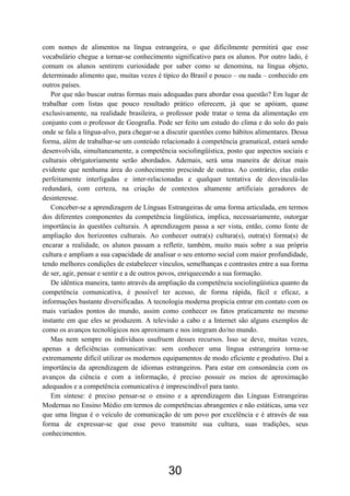 com nomes de alimentos na língua estrangeira, o que dificilmente permitirá que esse
vocabulário chegue a tornar-se conhecimento significativo para os alunos. Por outro lado, é
comum os alunos sentirem curiosidade por saber como se denomina, na língua objeto,
determinado alimento que, muitas vezes é típico do Brasil e pouco – ou nada – conhecido em
outros países.
Por que não buscar outras formas mais adequadas para abordar essa questão? Em lugar de
trabalhar com listas que pouco resultado prático oferecem, já que se apóiam, quase
exclusivamente, na realidade brasileira, o professor pode tratar o tema da alimentação em
conjunto com o professor de Geografia. Pode ser feito um estudo do clima e do solo do país
onde se fala a língua-alvo, para chegar-se a discutir questões como hábitos alimentares. Dessa
forma, além de trabalhar-se um conteúdo relacionado à competência gramatical, estará sendo
desenvolvida, simultaneamente, a competência sociolingüística, posto que aspectos sociais e
culturais obrigatoriamente serão abordados. Ademais, será uma maneira de deixar mais
evidente que nenhuma área do conhecimento prescinde de outras. Ao contrário, elas estão
perfeitamente interligadas e inter-relacionadas e qualquer tentativa de desvinculá-las
redundará, com certeza, na criação de contextos altamente artificiais geradores de
desinteresse.
Conceber-se a aprendizagem de Línguas Estrangeiras de uma forma articulada, em termos
dos diferentes componentes da competência lingüística, implica, necessariamente, outorgar
importância às questões culturais. A aprendizagem passa a ser vista, então, como fonte de
ampliação dos horizontes culturais. Ao conhecer outra(s) cultura(s), outra(s) forma(s) de
encarar a realidade, os alunos passam a refletir, também, muito mais sobre a sua própria
cultura e ampliam a sua capacidade de analisar o seu entorno social com maior profundidade,
tendo melhores condições de estabelecer vínculos, semelhanças e contrastes entre a sua forma
de ser, agir, pensar e sentir e a de outros povos, enriquecendo a sua formação.
De idêntica maneira, tanto através da ampliação da competência sociolingüística quanto da
competência comunicativa, é possível ter acesso, de forma rápida, fácil e eficaz, a
informações bastante diversificadas. A tecnologia moderna propicia entrar em contato com os
mais variados pontos do mundo, assim como conhecer os fatos praticamente no mesmo
instante em que eles se produzem. A televisão a cabo e a Internet são alguns exemplos de
como os avanços tecnológicos nos aproximam e nos integram do/no mundo.
Mas nem sempre os indivíduos usufruem desses recursos. Isso se deve, muitas vezes,
apenas a deficiências comunicativas: sem conhecer uma língua estrangeira torna-se
extremamente difícil utilizar os modernos equipamentos de modo eficiente e produtivo. Daí a
importância da aprendizagem de idiomas estrangeiros. Para estar em consonância com os
avanços da ciência e com a informação, é preciso possuir os meios de aproximação
adequados e a competência comunicativa é imprescindível para tanto.
Em síntese: é preciso pensar-se o ensino e a aprendizagem das Línguas Estrangeiras
Modernas no Ensino Médio em termos de competências abrangentes e não estáticas, uma vez
que uma língua é o veículo de comunicação de um povo por excelência e é através de sua
forma de expressar-se que esse povo transmite sua cultura, suas tradições, seus
conhecimentos.
30
 