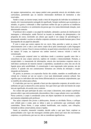 de equipes representativas, este espaço poderá estar garantido através de atividades extra-
curriculares, permitindo que os maiores interessados desfrutem de momentos a eles
reservados.
Sendo o corpo, ao mesmo tempo, modo e meio de integração do indivíduo na realidade do
mundo, ele é necessariamente carregado de significado. Sempre soubemos que as posturas, as
atitudes, os gestos e sobretudo o olhar exprimem melhor do que as palavras as tendências
bem como as emoções e os sentimentos da pessoa que vive numa determinada situação, num
determinado contexto.
O professor deve cumprir o seu papel de mediador, adotando a postura de interlocutor de
mensagens e informações; sendo flexível no tocante às mudanças do planejamento e do
programa de curso; mostrando aos alunos que aquele é um espaço de aprendizagem e
procurando entender e aceitar as relações corporais existentes no mundo humano para o bom
desempenho do seu papel de educador.
É com o corpo que somos capazes de ver, ouvir, falar, perceber e sentir as coisas. O
relacionamento com a vida e com outros corpos dá-se pela comunicação e pela linguagem
que o corpo é e possui. Essa é a nossa existência, na qual temos consciência do eu no tempo e
no espaço. O corpo, ao expressar seu caráter sensível, torna-se veículo e meio de
comunicação.
A comunicação corporal entre os indivíduos tende a acontecer quando estes têm a
consciência de seus corpos sensíveis, repletos de vontade e intencionalidade. Portanto, a
receptividade e a transmissão de informações, através dos movimentos corporais entre os
indivíduos acontecem de maneira natural e espontânea, sucedendo-se entre eles um elo de
ligação preso pela sensibilidade. A comunicação é uma negociação entre pessoas, um ato
criativo. E quando nós nos comunicamos formamos um sistema de interação e reação
integrado em harmonia.
Os gestos, as posturas e as expressões faciais são criados, mantidos ou modificados em
virtude de o homem ser um ser social e viver num determinado contexto cultural. Isto
significa que os indivíduos têm uma forma diferenciada de se comunicar corporalmente, que
se modifica de cultura para cultura.
E o indivíduo, por sua vez, aprende a fazer uso das expressões corporais, de acordo com o
ambiente em que se desenvolve como pessoa. Isso quer dizer que todo movimento do corpo
tem um significado, de acordo com o contexto.
Se o aluno não quer participar da aula e seu corpo o demonstra, nem sempre o professor
procura saber o que está acontecendo, desconsidera o fato e segue adiante com o seu trabalho.
Nesse contexto, o corpo é considerado como um objeto reprodutor de movimentos e ações
previamente estipulados pelo professor.
Nas ações corporais dos jovens e adolescentes, durante as atividades físicas, o enfoque
está voltado para o corpo, para as idéias e para os sentimentos que continuam sendo
controlados. Dessa forma, o corpo acabará imobilizado, sem reações, sem vibrações,
tornando as idéias conservadoras, tensas e rígidas.
Sentir as emoções, transmitir vontades, decidir sobre o que quer fazer, explorar as
potencialidades com vigor são mensagens emitidas pelos alunos por meio dos movimentos
corporais, e os professores, por sua vez, não as consideram significativas.
38
 