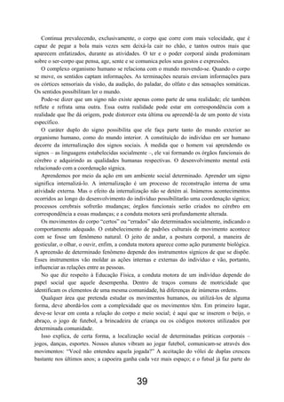 Continua prevalecendo, exclusivamente, o corpo que corre com mais velocidade, que é
capaz de pegar a bola mais vezes sem deixá-la cair no chão, e tantos outros mais que
aparecem enfatizados, durante as atividades. O ter e o poder corporal ainda predominam
sobre o ser-corpo que pensa, age, sente e se comunica pelos seus gestos e expressões.
O complexo organismo humano se relaciona com o mundo movendo-se. Quando o corpo
se move, os sentidos captam informações. As terminações neurais enviam informações para
os córtices sensoriais da visão, da audição, do paladar, do olfato e das sensações somáticas.
Os sentidos possibilitam ler o mundo.
Pode-se dizer que um signo não existe apenas como parte de uma realidade; ele também
reflete e refrata uma outra. Essa outra realidade pode estar em correspondência com a
realidade que lhe dá origem, pode distorcer esta última ou apreendê-la de um ponto de vista
específico.
O caráter duplo do signo possibilita que ele faça parte tanto do mundo exterior ao
organismo humano, como do mundo interior. A constituição do indivíduo em ser humano
decorre da internalização dos signos sociais. À medida que o homem vai aprendendo os
signos – as linguagens estabelecidas socialmente –, ele vai formando os órgãos funcionais do
cérebro e adquirindo as qualidades humanas respectivas. O desenvolvimento mental está
relacionado com a coordenação sígnica.
Aprendemos por meio da ação em um ambiente social determinado. Aprender um signo
significa internalizá-lo. A internalização é um processo de reconstrução interna de uma
atividade externa. Mas o efeito da internalização não se detém aí. Inúmeros acontecimentos
ocorridos ao longo do desenvolvimento do indivíduo possibilitarão uma coordenação sígnica;
processos cerebrais sofrerão mudanças; órgãos funcionais serão criados no cérebro em
correspondência a essas mudanças; e a conduta motora será profundamente alterada.
Os movimentos do corpo “certos” ou “errados” são determinados socialmente, indicando o
comportamento adequado. O estabelecimento de padrões culturais de movimento acontece
com se fosse um fenômeno natural. O jeito de andar, a postura corporal, a maneira de
gesticular, o olhar, o ouvir, enfim, a conduta motora aparece como ação puramente biológica.
A apreensão de determinado fenômeno depende dos instrumentos sígnicos de que se dispõe.
Esses instrumentos vão moldar as ações internas e externas do indivíduo e vão, portanto,
influenciar as relações entre as pessoas.
No que diz respeito à Educação Física, a conduta motora de um indivíduo depende do
papel social que aquele desempenha. Dentro de traços comuns de motricidade que
identificam os elementos de uma mesma comunidade, há diferenças de inúmeras ordens.
Qualquer área que pretenda estudar os movimentos humanos, ou utilizá-los de alguma
forma, deve abordá-los com a complexidade que os movimentos têm. Em primeiro lugar,
deve-se levar em conta a relação do corpo e meio social; é aqui que se inserem o beijo, o
abraço, o jogo de futebol, a brincadeira de criança ou os códigos motores utilizados por
determinada comunidade.
Isso explica, de certa forma, a localização social de determinadas práticas corporais –
jogos, danças, esportes. Nossos alunos vibram ao jogar futebol, comunicam-se através dos
movimentos: “Você não entendeu aquela jogada?” A aceitação do vôlei de duplas cresceu
bastante nos últimos anos; a capoeira ganha cada vez mais espaço; e o futsal já faz parte do
39
 