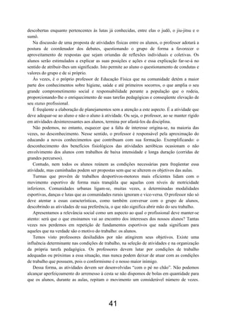 descobertas enquanto pertencentes às lutas já conhecidas, entre elas o judô, o jiu-jitsu e o
sumô.
Na discussão de uma proposta de atividades físicas entre os alunos, o professor adotará a
postura de coordenador dos debates, questionando o grupo de forma a favorecer o
aproveitamento de respostas que sejam oriundas de reflexões individuais e coletivas. Os
alunos serão estimulados a explicar as suas posições e ações e essa explicação far-se-á no
sentido de atribuir-lhes um significado. Isto permite ao aluno o questionamento de condutas e
valores do grupo e de si próprio.
Às vezes, é o próprio professor de Educação Física que na comunidade detém a maior
parte dos conhecimentos sobre higiene, saúde e até primeiros socorros, o que amplia o seu
grande comprometimento social e responsabilidade perante a população que o rodeia,
proporcionando-lhe o enriquecimento de suas tarefas pedagógicas e conseqüente elevação de
seu status profissional.
É freqüente a elaboração de planejamentos sem a atenção a este aspecto. É a atividade que
deve adequar-se ao aluno e não o aluno à atividade. Ou seja, o professor, ao se manter rígido
em atividades desinteressantes aos alunos, termina por afastá-los da disciplina.
Não podemos, no entanto, esquecer que a falta de interesse origina-se, na maioria das
vezes, no desconhecimento. Nesse sentido, o professor é responsável pela aproximação do
educando a novos conhecimentos que contribuam com sua formação. Exemplificando: o
desconhecimento dos benefícios fisiológicos das atividades aeróbicas ocasionam o não
envolvimento dos alunos com trabalhos de baixa intensidade e longa duração (corridas de
grandes percursos).
Contudo, nem todos os alunos reúnem as condições necessárias para freqüentar essa
atividade, mas caminhadas podem ser propostas sem que se alterem os objetivos das aulas.
Turmas que provêm de trabalhos desportivos-motores mais eficientes lidam com o
movimento esportivo de forma mais tranqüila que aquelas com níveis de motricidade
inferiores. Comunidades urbanas ligam-se, muitas vezes, a determinadas modalidades
esportivas, danças e lutas que as comunidades rurais ignoram e vice-versa. O professor não só
deve atentar a essas características, como também conversar com o grupo de alunos,
descobrindo as atividades de sua preferência, o que não significa abrir mão do seu trabalho.
Apresentamos a relevância social como um aspecto ao qual o profissional deve manter-se
atento: será que o que ensinamos vai ao encontro dos interesses dos nossos alunos? Tantas
vezes nos perdemos em repetição de fundamentos esportivos que nada significam para
aqueles que na verdade são o motivo do trabalho: os alunos.
Temos visto professores desiludidos por não atingirem seus objetivos. Existe uma
influência determinante nas condições de trabalho, na seleção de atividades e na organização
da própria tarefa pedagógica. Os professores devem lutar por condições de trabalho
adequadas ou próximas a essa situação, mas nunca podem deixar de atuar com as condições
de trabalho que possuem, pois o conformismo é o nosso maior inimigo.
Dessa forma, as atividades devem ser desenvolvidas “com o pé no chão”. Não podemos
alcançar aperfeiçoamento do arremesso à cesta se não dispomos de bolas em quantidade para
que os alunos, durante as aulas, repitam o movimento um considerável número de vezes.
41
 