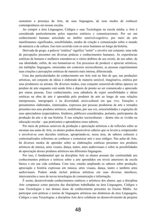 sustentem a presença da Arte, de suas linguagens, de seus modos de conhecer
contemporâneos em nossas escolas.
Ao compor a área Linguagens, Códigos e suas Tecnologias na escola média, a Arte é
considerada particularmente pelos aspectos estéticos e comunicacionais. Por ser um
conhecimento humano articulado no âmbito sensível-cognitivo, por meio da arte
manifestamos significados, sensibilidades, modos de criação e comunicação sobre o mundo
da natureza e da cultura. Isso tem ocorrido com os seres humanos ao longo da história.
Derivada do grego, a palavra “estética” significa “sentir” e envolve um conjunto, uma rede
de percepções presentes em diversas práticas e conhecimentos humanos. As experiências
estéticas de homens e mulheres estendem-se a vários âmbitos de seu existir, de seu saber, de
sua identidade, enfim, de seu humanizar-se. Em processos de produzir e apreciar artísticos,
em múltiplas linguagens, enraizadas em contextos socioculturais, as pessoas experimentam
suas criações e percepções estéticas de maneira mais intensa, diferenciada.
Uma das particularidades do conhecimento em Arte está no fato de que, nas produções
artísticas, um conjunto de idéias é elaborado de maneira sensível, imaginativa, estética por
seus produtores ou artistas. De diversos modos, esse conjunto sensorial-de-idéias aparece no
produto de arte enquanto está sendo feito e depois de pronto ao ser comunicado e apreciado
por outras pessoas. Esse conhecimento, essa sabedoria de expor sensibilidades e idéias
estéticas na obra de arte é aprendida pelo produtor de arte ao longo de suas relações
interpessoais, intergrupais e na diversidade sócio-cultural em que vive. Emoções e
pensamentos elaborados, sintetizados, expressos por pessoas produtoras de arte e tornados
presentes nos seus produtos artísticos, mobilizam, por sua vez, sensorialidades e cognições de
seus apreciadores (espectadores, fruidores, públicos) considerados, portanto, participantes da
produção da arte e de sua história. É nas relações socioculturais – dentre elas as vividas na
educação escolar – que praticamos e aprendemos esses saberes.
Por meio de práticas sensíveis de produção e apreciação artísticas e de reflexões sobre as
mesmas nas aulas de Arte, os alunos podem desenvolver saberes que os levem a compreender
e envolver-se com decisões estéticas, apropriando-se, nessa área, de saberes culturais e
contextualizados referentes ao conhecer e comunicar arte e seus códigos. Nas aulas de Arte,
há diversos modos de aprender sobre as elaborações estéticas presentes nos produtos
artísticos de música, artes visuais, dança, teatro, artes audiovisuais e sobre as possibilidades
de apreciação desses produtos artísticos nas diferentes linguagens.
Por isso, é fundamental que na disciplina Arte os alunos possam dar continuidade aos
conhecimentos práticos e teóricos sobre a arte aprendidos em níveis anteriores da escola
básica e em sua vida cotidiana. Com isso, estarão ampliando os saberes sobre produção,
apreciação e história expressas em música, artes visuais, dança, teatro e também artes
audiovisuais. Podem ainda incluir práticas artísticas em suas diversas interfaces,
interconexões e usos de novas tecnologias de comunicação e informação.
É assim, desenvolvendo conhecimentos estéticos e artísticos dos alunos, que a disciplina
Arte comparece como parceira das disciplinas trabalhadas na área Linguagens, Códigos e
suas Tecnologias e nas demais áreas de conhecimento presentes no Ensino Médio. Ao
participar com práticas e teorias de linguagens artísticas nas dinâmicas da área Linguagens,
Códigos e suas Tecnologias, a disciplina Arte deve colaborar no desenvolvimento de projetos
48
 