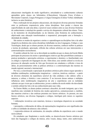 educacionais interligados de modo significativo, articulando-se a conhecimentos culturais
aprendidos pelos alunos em Informática (Cibercultura), Educação Física (Cultura e
Movimento Corporal), Língua Portuguesa e Língua Estrangeira (Cultura Verbal, trabalhando
inclusive as artes literárias).
Para a realização de tais projetos educacionais, são desejáveis diversas parcerias formadas
entre os professores responsáveis pelas várias disciplinas. Sem perder a clareza das
especificidades de cada uma delas, é possível ousar contatos entre as suas diversas fronteiras
de conhecimento e entrelaçá-las quando a serviço do alargamento cultural dos alunos. Trata-
se de momentos de disciplinaridades ou de trânsitos entre fronteiras de conhecimentos,
objetivando uma educação transformadora e responsável, preocupada com a formação e
identidade do cidadão.
São muitos os modos de organizar o ensino e a aprendizagem na disciplina Arte e de saber
integrá-la na dinâmica das outras disciplinas trabalhadas na área Linguagens, Códigos e suas
Tecnologias, desde que os alunos possam, de diversas maneiras, conhecer melhor as práticas
e teorias de produção, apreciação, reflexão das culturas artísticas em suas interconexões e
contextualizações socioculturais.
O sentido cultural da Arte vai se desvelando na medida em que os alunos da Escola Média
participam de processos de ensino e aprendizagem criativos que lhes possibilitem continuar a
praticar produções e apreciações artísticas, a experimentar o domínio e a familiaridade com
os códigos e expressão em linguagens de arte. Além disso, esse sentido cultural se revela em
processos de educação escolar de Arte que favorecem aos estudantes a reflexão e troca de
idéias, de posicionamentos sobre as práticas artísticas e a contextualização das mesmas no
mundo regional, nacional e internacional.
Por isso, a concretização e apreciação de produtos artísticos pelos alunos requer aprender a
trabalhar combinações, reelaborações imaginativas – criativas, intuitivas, estéticas – a partir
de diversos elementos da experiência sensível da vida cotidiana e dos saberes sobre a
natureza, a cultura, a história e seus contextos. É na travessia dessas mútuas e múltiplas
influências entre reelaborações imaginativas de arte e experiências com as realidades
culturais em que vivem que os adolescentes, jovens e adultos da escola média vão desvelando
o sentido cultural da Arte e de seu conhecimento para suas vidas.
No Ensino Médio, os alunos podem continuar a descobrir, de modo instigante, que a Arte
manifesta uma variedade de histórias dos modos apreciativos, comunicacionais e, também,
das maneiras criativas e das estéticas presentes nos fazeres artísticos. As pessoas, em seus
fazeres artísticos, nas diversas linguagens e códigos, interligam pelo menos os seguintes
aspectos:
• elaborações inventivas com materiais, técnicas e tecnologias disponíveis na sociedade
humana;
• percepções e elaborações de idéias, de representações imaginativas com significados das
e sobre as realidades da natureza e das culturas;
• expressões-sínteses de sentimentos, de emoções colhidas da experiência com o mundo
socio-cultural.
Os estudantes que freqüentam a escola média, ao desenvolverem fazeres artísticos por
meio das linguagens e códigos da música, artes visuais, dança, teatro, artes audiovisuais,
49
 