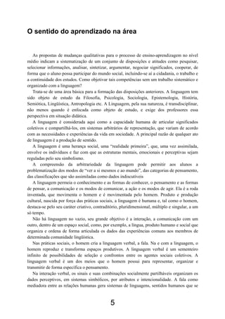 O sentido do aprendizado na área
As propostas de mudanças qualitativas para o processo de ensino-aprendizagem no nível
médio indicam a sistematização de um conjunto de disposições e atitudes como pesquisar,
selecionar informações, analisar, sintetizar, argumentar, negociar significados, cooperar, de
forma que o aluno possa participar do mundo social, incluindo-se aí a cidadania, o trabalho e
a continuidade dos estudos. Como objetivar tais competências sem um trabalho sistemático e
organizado com a linguagem?
Trata-se de uma área básica para a formação das disposições anteriores. A linguagem tem
sido objeto de estudo da Filosofia, Psicologia, Sociologia, Epistemologia, História,
Semiótica, Lingüística, Antropologia etc. A Linguagem, pela sua natureza, é transdisciplinar,
não menos quando é enfocada como objeto de estudo, e exige dos professores essa
perspectiva em situação didática.
A linguagem é considerada aqui como a capacidade humana de articular significados
coletivos e compartilhá-los, em sistemas arbitrários de representação, que variam de acordo
com as necessidades e experiências da vida em sociedade. A principal razão de qualquer ato
de linguagem é a produção de sentido.
A linguagem é uma herança social, uma “realidade primeira”, que, uma vez assimilada,
envolve os indivíduos e faz com que as estruturas mentais, emocionais e perceptivas sejam
reguladas pelo seu simbolismo.
A compreensão da arbitrariedade da linguagem pode permitir aos alunos a
problematização dos modos de “ver a si mesmos e ao mundo”, das categorias de pensamento,
das classificações que são assimiladas como dados indiscutíveis
A linguagem permeia o conhecimento e as formas de conhecer, o pensamento e as formas
de pensar, a comunicação e os modos de comunicar, a ação e os modos de agir. Ela é a roda
inventada, que movimenta o homem e é movimentada pelo homem. Produto e produção
cultural, nascida por força das práticas sociais, a linguagem é humana e, tal como o homem,
destaca-se pelo seu caráter criativo, contraditório, pluridimensional, múltiplo e singular, a um
só tempo.
Não há linguagem no vazio, seu grande objetivo é a interação, a comunicação com um
outro, dentro de um espaço social, como, por exemplo, a língua, produto humano e social que
organiza e ordena de forma articulada os dados das experiências comuns aos membros de
determinada comunidade lingüística.
Nas práticas sociais, o homem cria a linguagem verbal, a fala. Na e com a linguagem, o
homem reproduz e transforma espaços produtivos. A linguagem verbal é um sementeiro
infinito de possibilidades de seleção e confrontos entre os agentes sociais coletivos. A
linguagem verbal é um dos meios que o homem possui para representar, organizar e
transmitir de forma específica o pensamento.
Na interação verbal, os sinais e suas combinações socialmente partilháveis organizam os
dados perceptivos, em sistemas simbólicos, por atributos e intencionalidade. A fala como
mediadora entre as relações humanas gera sistemas de linguagens, sentidos humanos que se
5
 
