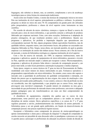 linguagens, não substitui as demais, mas, ao contrário, complementa e serve de arcabouço
tecnológico para as várias formas de comunicação tradicionais.
Assim como nos Estados Unidos, o ensino das técnicas de computação inicia-se em nosso
País nas instituições de nível superior, principalmente as públicas e militares. As primeiras
pesquisas se deram no início dos anos 70. Os computadores de grande porte são utilizados
pelos pesquisadores, professores e alunos de nível superior como instrumento na área
científica.
Por ocasião do advento da micro- eletrônica, começou a vigorar no Brasil a reserva de
mercado para a área de micro-informática, o que permitiu somente a utilização de produtos
fabricados por empresas nacionais. Estas, com raras exceções, limitaram-se à adaptação de
projetos estrangeiros, de que resultaram produtos caros e problemáticos. Quanto aos
programas e aplicativos, foi proibida a importação daqueles que apresentavam um
correspondente nacional. De fato, alguns programas tinham equivalentes brasileiros, mas de
qualidade inferior; enquanto outros, sem concorrentes locais, não podiam ser executados nas
máquinas fabricadas no País. Surgiu, nessa altura, um mercado paralelo, do qual as grandes
empresas e as instituições de ensino não tinham acesso. Nesse contexto, até o fim da reserva
de mercado, o ensino de Informática restringiu-se a algumas instituições de nível superior.
Com o fim da reserva de mercado, em 1989, as empresas multinacionais, tanto de
programas e aplicativos, quanto de equipamentos de micro-informática, passaram a investir
no País, suprindo um mercado amplo e sedento por recuperar o atraso. Microcomputadores,
programas e aplicativos de primeira linha abrem o mercado de computação pessoal e, um
pouco mais tarde, as redes locais permitem a automação às pequenas e médias empresas.
Nesta época, surgem os cursos técnicos de 2º grau na área de Processamento de Dados,
modalidade com maior número de alunos matriculados no país. Formam-se operadores e
programadores especializados em micro-informática. No entanto, esses cursos não suprem o
mercado com a quantidade de profissionais de qualidade correspondente à demanda, em
função dos prazos que as regulamentações da área exigem, dos custos de atualização e dos
modismos provocados pelas publicações. A esse cenário, soma-se o fato da profissão na área
ser reconhecida, mas não regulamentada, o que propicia que os cursos livres, mais ágeis,
provoquem uma inevitável comparação. O grande número de estudantes na área gera a
necessidade de que profissionais do mercado atuem como professores, sem terem o adequado
preparo pedagógico para tal, transformando-se em mais um fator comprometedor da
qualidade de ensino.
A abundância de equipamentos, originária dos ganhos que os cursos da área
proporcionam, torna possível que os computadores passem a ser usados no ensino de
disciplinas de núcleo comum. Havia aplicativos específicos e os cursos de 1º e 2º grau
regulares passaram a usá-los, predominantemente nas instituições de ensino particular. A
Informática passa a ser um grande apelo publicitário, em função do desenvolvimento da
computação pessoal, mas poucas experiências logram sucesso.
Incorporar a Informática como componente do processo de ensino-aprendizagem ou
apenas instrumentalizar o aluno para a utilização da máquina? A chegada do computador às
escolas necessita ser precedida de uma discussão sobre os paradigmas e processos em vigor.
A questão passa a preocupar os profissionais da educação na primeira metade da década de
59
 
