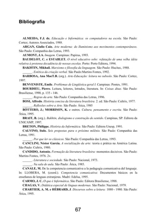 Bibliografia
ALMEIDA, F.J. de. Educação e Informática: os computadores na escola. São Paulo:
Cortez; Autores Associados, 1988.
ARGAN, Giulio Caio. Arte moderna: do Iluminismo aos movimentos contemporâneos.
São Paulo: Companhia das Letras, 1993.
AUMONT, J.A. Imagem. Campinas: Papirus, 1993.
BAUDELOT, C. e ESTABLET. O nível educativo sobe: refutação de uma velha idéia
relativa à pretensa decadência de nossas escolas. Porto: Porto Editora, 1994.
BAKHTIN, Mikhail. Marxismo e filosofia da linguagem. São Paulo: Hucitec, 1988.
______. Estética da criação verbal. São Paulo:Martins Fontes, 1992.
BARBOSA, Ana MaeT.B. (org.). Arte-Educação: leitura no subsolo. São Paulo: Cortez,
1997.
BENVENISTE, Emile. Problemas de Lingüística geral I. Campinas: Pontes, 1991.
BOURDIEU, Pierre. Leitura, leitores, letrados, literatura. In: Coisas ditas. São Paulo:
Brasiliense, 1990, p. 135 - 146.
______. Regras da arte. São Paulo: Companhia das Letras, 1996.
BOSI, Alfredo. História concisa da literatura brasileira. 2. ed. São Paulo: Cultrix, 1977.
______. Reflexões sobre a Arte. São Paulo: Ática, 1985
BÓTTERO, J.; MORRISON, K. e outros. Cultura, pensamento e escrita. São Paulo:
Ática, 1995.
BRAIT, B. (org.). Bakhtin, dialogismo e construção do sentido. Campinas, SP: Editora da
UNICAMP, 1997.
BRETON, Philippe. História da Informática. São Paulo: Editora Unesp, 1991.
CALVINO, Italo. Seis propostas para o próximo milênio. São Paulo: Companhia das
Letras, 1991.
______. Por que ler os clássicos. São Paulo: Companhia das Letras, 1993.
CANCLINI, Néstor García. A socialização da arte: teoria e prática na América Latina.
São Paulo: Cultrix, 1980.
CANDIDO, Antonio. Formação da literatura brasileira: momentos decisivos. São Paulo:
Martins Fontes, 1976. 2v.
______. Literatura e sociedade. São Paulo: Nacional, 1973.
______. Na sala de aula. São Paulo: Ática, 1985.
CANALE, M. De la competencia comunicativa a la pedagogia comunicativa del lenguaje.
In: LLOBERA, M. (coord.). Competencia comunicativa: Documentos básicos en la
enseñanza de lenguas extranjeras. Madri: Edelsa, 1995.
CARMO, J. C. O que é Informática. São Paulo: Editora Brasiliense, 1988.
CHAGAS, V. Didática especial de línguas modernas. São Paulo: Nacional, 1979.
CHARTIER, A. M. e HÉBRARD, J. Discursos sobre a leitura: 1880 - 1980. São Paulo:
Ática, 1995.
67
 