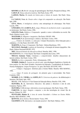KOUDELA, I. D. Brecht: um jogo de aprendizagem. São Paulo, Perspectiva/Edusp, 1991.
LABAN, R. Dança educativa moderna. São Paulo, Ícone, 1991.
LAJOLO, Marisa. Do mundo da leitura para a leitura de mundo. São Paulo: Ática,
1993.
LA TAILLE, Yves. de. Ensaio sobre o lugar do computador na educação. São Paulo:
Iglu, 1990.
LÉVY, Pierre. A inteligência coletiva: uma antropologia do ciberespaço. São Paulo:
Loyola, 1998.
LINHARES, C.F.; GARCIA, R. L. (org.). Dilemas de um final de século: o que pensam
os intelectuais. São Paulo, Cortez, 1996.
LOLLINI, Paolo. Didática e Computador: quando e como a informática na escola. São
Paulo: Edições Loyola, 1991.
MACHADO, A. Máquina e imaginário. São Paulo: EDUSP, 1996.
MACHADO, N. J. Epistemologia e didática. São Paulo: Cortez, 1995 .
_____. O futuro do trabalho e a educação. Coleção Documentos, Série Educação para a
cidadania, v.14. São Paulo: IEA/USP, 1994.
MARTINS, A. O que é Computador. São Paulo : Editora Brasiliense, 1991.
MCLUHAN, Marshall. A galáxia de Gutemberg: a formação do homem tipográfico. São
Paulo: Editora Nacional/EDUSP, 1972.
MEC. Desenvolvimento da educação no Brasil. Brasília, MEC, 1996.
MEGROPONTE, N. A Vida Digital. São Paulo: Companhia das Letras, 1995.
MELLO, Guiomar Namo. Cidadania e competitividade: desafios educacionais do
terceiro milênio. São Paulo: Cortez, 1993.
MOLES, A. Arte e computador. Porto: Afrontamento, 1990.
MURRIE, Zuleika F. A poesia na sala de aula: uma abordagem lingüística e literária do
texto poético. In: São Paulo (Estado). Secretaria da Educação. Coordenadoria de Estudos e
Normas Pedagógicas. Língua Portuguesa: 2o. grau. São Paulo: SE/CENP, 1993.
_____. Códigos e linguagens: diretrizes para o Ensino Médio. Brasília: MEC/SEMTEC,
1996.
_____. (org.). O ensino de português: do primeiro grau à universidade. São Paulo:
Contexto, 1992.
MURRIE, Z. F.; VIEIRA, A.; LOPES, H. V. Universos da palavra: da alfabetização à
literatura. São Paulo: Iglu, 1995.
BRASIL. CNE. Parecer nº 15 da Câmara de Educação Básica. Brasília: CNE, 1998.
OLIVEIRA, R. de. Informática Educativa: dos planos e discursos à sala de aula.
Campinas: Papirus, 1997.
OLIVEIRA, V. B. de (org.). Informática em psicopedagogia. São Paulo: Senac, 1996.
PARENTE, A. (org.). Imagem e máquina: a era das tecnologias do virtual. Rio de
Janeiro: Editora 34, 1993.
PENTEADO, Heloísa D. A área de ensino Sociedade e Cultura no Ensino Médio.
Brasília: MEC/SEMTEC, 1996.
QUINTÁS, A. L. Estética. Rio de Janeiro: Vozes, 1993.
SALOMON, S. W. Informática: um mundo acessível . São Paulo: Maltese, 1991.
69
 