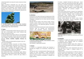 ainda hoje podem ser vistas em muitos museus ao redor
do mundo.
Alguns escultores conhecidos por suas obras são:
Michelangelo, Auguste Rodin, Camille Claudel, Marcel
Duchamp, Louise Bourgeois, Tomie Ohtake, Fernando
Botero, Anish Kapoor, Jeff Koons, Patricia Piccinini,
Mark Newman e os brasileiros Aleijadinho, Abelardo da
Hora e Francisco Brennand.
O Pensador (Auguste Rodin/1904) é uma escultura
muito conhecida. Faz parte do acervo do Museu Rodin
(Paris/França). Foto: Daniel Stockman
5. Teatro
Teatro é a representação artística feita por atores, que
dão vida a personagens para contar histórias que
podem ser fictícias ou reais.
A representação dramatúrgica pode ser acompanhada
de cenários, sonorização, música e até mesmo interação
com o público. Uma peça teatral pode ser de diversos
gêneros: drama, comédia, tragédia, histórica ou
musical.
. Também pode ser apresentada em grupo ou por um
único ator (monólogo).
Os espetáculos teatrais nasceram na Grécia Antiga,
onde as apresentações aconteciam em praças e nos
famosos teatros gregos. Algumas peças conhecidas
dessa época - chamadas de Tragédias Gregas - são
Medeia (Eurípedes), Édipo Rei (Sófocles), Prometeu
Acorrentado (Ésquilo) e Electra (Sófocles).
Nos séculos XVI e XVII, o dramaturgo inglês William
Shakespeare (1564-1616) escreveu peças importantes,
como: Hamlet, Romeu e Julieta, Rei Lear, Otelo e
Macbeth.
Ruínas do teatro de Mileto
6. Literatura
A literatura é um tipo de arte que se expressa por meio
de palavras escritas. Essa escrita pode ser feita em prosa
(linguagem coloquial) ou em versos (escrita formada
por métricas).
Abrange diversos estilos como drama, ficção, crônica,
romance, poesia, história, entre outros. Estes estilos
podem pertencer a três diferentes gêneros: narrativo,
dramático e lírico.
No decorrer da história já existiram muitos movimentos
literários, cada um marcado por características
próprias. São exemplos: Barroco, Romantismo,
Realismo, Parnasianismo, Simbolismo e Modernismo.
A literatura expressa opiniões, conta histórias e narra
acontecimentos históricos.
Leia também o significado de prosa.
7. Cinema
O cinema é a expressão artística que reproduz a
gravação de imagens em movimento, chamadas de
filme.
Esse tipo de arte é constantemente influenciado pela
criação de novas tecnologias e pode representar
diferentes épocas, desde o cinema mudo em preto e
branco, até as modernas animações e exibições de
ficção científica.
O cinema - também chamado de sétima arte - existe
desde o século XIX, precisamente desde 1895, quando
aconteceu a primeira reprodução cinematográfica. Os
responsáveis pelo feito foram os franceses Louis
Lumière (1864-1948) e Auguste Lumière (1862-1954),
também criadores do primeiro projetor - o
cinematógrafo.
Como outros tipos de arte, o cinema é um importante
meio de entretenimento, reflexão e informação. Filmes
podem promover reflexões sobre acontecimentos
importantes, contar histórias (reais ou fictícias) e
permitir a vivência de outras realidades.
Existem muitos gêneros de cinema, como: drama,
comédia, documentário, musical, animação, terror,
suspense, ação, romance e policial.
Charles Chaplin (1889-1977) e Virginia Cherrill (1908-1996) no filme Luzes da
Cidade (1931).
8. Fotografia
A fotografia é o registro de imagens que são reveladas
e impressas. Uma fotografia pode ser analógica
(revelação de filmes) ou digital.
Surgiu na primeira metade século XIX, embora os
processos que deram origem a ela tenham surgido cerca
de 300 anos antes.
Duas invenções foram muito importantes para que a
fotografia fosse criada: a câmara escura e o
daguerreótipo.
A câmara escura, demonstrada em 1558 por Giovanni
Battista della Porta (1535-1615), é uma criação do
princípio da fotografia e da formação da imagem.
Alguns séculos depois, a criação do daguerreótipo
 