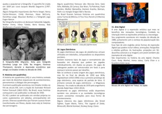 ajudou a popularizar a fotografia. O aparelho foi criado
em 1839 por Louis Jacques Mandé Daguerre (1787-
1851).
Alguns fotógrafos importantes são Pierre Verger, Henry
Cartier-Bresson, Cindy Sherman, Steve McCurry,
Dorothea Lange, Maureen Bisilliat e o fotógrafo cego
Evgen Bavcar.
Na fotografia brasileira se destacam Sebastião Salgado,
Walter Firmo, Vânia Toledo, Boris Kossoy, Bob
Wolfenson e Evandro Teixeira.
A fotografia Mãe Migrante, feita pela fotógrafa
Dorothea Lange em 1936. Na imagem, Florence
Thompsom, durante a depressão econômica que
atingiu os Estados Unidos na década de 1930.
9. Histórias em quadrinhos
A história em quadrinhos (HQ) é uma história contada
por meio de desenhos sequenciais de acontecimentos,
pensamentos e diálogos das personagens.
A primeira publicação aconteceu nos Estados Unidos no
fim do século XIX, com a criação do ilustrador Richard
Felton Outcault (1863-1925). No Brasil, essas histórias
começaram a ser publicadas na década de 1930.
Os HQ´s podem ser publicados em versões próprias ou
como suplementos em edições, principalmente em
jornais. Diversos quadrinhos que fizeram sucesso foram
transformados em filmes, dando mais vida às histórias
das personagens.
Alguns quadrinhos famosos são: Recruta Zero, Gato
Félix, Mafalda, Zé Carioca, Star Wars, Tio Patinhas, Flash
Gordon, Mulher Maravilha, Homem Aranha, Batman,
Hulk e os mangás Dragon Ball e Naruto.
No Brasil ficaram famosas histórias em quadrinhos
como Turma da Mônica, O Tico-Tico, Pererê e O Menino
Maluquinho.
História em quadrinhos "Mafalda", criada pelo argentino Quino
10. Jogos Eletrônicos
Os jogos eletrônicos são jogos de plataformas virtuais
utilizados em televisões, computadores ou dispositivos
portáteis.
Existem inúmeros tipos de jogos e normalmente são
baseados em disputas que podem ser jogadas
individualmente, em duplas ou grupos. Os jogos de
videogame podem ser estruturados em fases e para
avançar é preciso passar por desafios.
Não se conhece a exata origem dos jogos eletrônicos,
mas foi no final da década de 1950 que Willy
Higinbotham (1910-1994) criou o primeiro protótipo de
jogo eletrônico, uma espécie de partida de tênis. O
primeiro console de jogos eletrônicos - o Magnavox
Odyssey - foi criado na década de 1970 pelo engenheiro
alemão Ralph Baer (1922-2014).
Atualmente os jogos eletrônicos estão disponíveis
também nos celulares e as novidades tecnológicas
trazem constantes inovações para essa forma de
entretenimento.
Alguns clássicos dos jogos eletrônicos são Street
Fighter, Super Mario, Tetris, The Legend of Zelda,
Minecraft, Mortal Kombat, Donkey Kong e Sonic.
11. Arte Digital
A arte digital é a expressão artística que mais se
beneficia das inovações tecnológicas, fundada na
interação entre as expressões artísticas e a tecnologia.
Seu surgimento aconteceu em meados da década de
1980, juntamente com o começo da popularização dos
computadores.
Esse tipo de arte engloba várias formas de expressão
digital que podem incluir vídeos, animações, fotografias
e edições gráficas. As ilustrações, projeções em 3D,
desenhos vetoriais e as imagens com pixels também são
exemplos de arte digital.
São importantes na história da arte digital: Charles
Csuri, Andy Warhol, Immo Jalass, Carla Chan e o
brasileiro Guto Lacaz.
Museu de arte digital em Tokyo, no Japão
 
