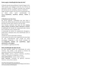 Como surgiu a classificação dos tipos de arte?
O filósofo alemão Georg Wilhelm Friedrich Hegel (1770-
1831) propôs uma listagem inicial de cinco formas de
expressão artística. O filósofo entendia que existiam
três formas de arte: simbólica, clássica e romântica
Hegel também propôs uma forma de classificação para
as belas artes, assim consideradas na
época: arquitetura, escultura, pintura, música e
poesia.
O Manifesto das Sete Artes
No século seguinte, o Manifesto das Sete Artes e
Estética da Sétima Arte foi escrito pelo teórico italiano
Ricciotto Canudo (1877-1923) no ano de 1923.
Para Canudo, existiriam sete tipos de artes: música,
dança, pintura, escultura, teatro, literatura e cinema.
A publicação de Canudo foi responsável pelo cinema
ficar conhecido como a sétima arte.
A proposição do teórico foi amplamente divulgada a
ainda hoje é utilizada como uma classificação para os
tipos de arte.
Inclusão de outras expressões artísticas
Com o passar dos anos e com surgimento de novos tipos
de arte, especialmente pela criação de novas
tecnologias integradas à arte, foram incluídas na
lista: fotografia, história em quadrinhos, jogos
eletrônicos e arte digital.
Leia também o significado de Arte.
Outra classificação dos tipos de arte
As artes também podem ser classificadas de outra
maneira, mais ampla e que agrupa as formas de
expressão artística em três grandes grupos.
 Artes visuais: pintura, gravura, desenho, escultura,
cerâmica, arquitetura, fotografia e cinema.
 Artes performáticas: música, teatro e dança.
 Artes literárias: produção de gêneros literários
diversos, como prosa e poesia.
Fonte:https://www.significados.com.br/tipos-de-
arte/#:~:text=Artes%20visuais%3A%20pintura%2C%20gravura%2C,diversos
%2C%20como%20prosa%20e%20poesia.
 