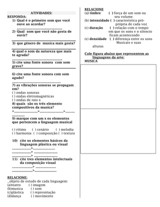 ATIVIDADES:
RESPONDA:
1) Qual é o primeiro som que você
ouve ao acordar?
_____________________________
2) Qual som que você não gosta de
ouvir?
3) que gênero de musica mais gosta?
4) qual o som da natureza que mais
te agrada?
________________________________
5) cite uma fonte sonora com som
grave?
6) cite uma fonte sonora com som
agudo?
_______________________________
7) as vibrações sonoras se propagam
em?
( ) ondas sonoras
( ) ondas eletromagnéticas
( ) ondas de raio x
8) quais são os três elemento
compositivos da musica?
>_______________>_______________>______
________
9) marque com um x os elementos
que pertencem a linguagem musical
( ) ritimo ( ) cenário ( ) melodia
( ) harmonia ( ) composição ( ) textura
10) cite os elementos básicos da
linguagem plástica ou visual
____________>______________
____________> _______________
____________> _______________
11) cite tres elementos intelectuais
da composição visual
_____________> _____________
_____________>______________
RELACIONE:
objeto de estudo de cada linguagem:
(a)teatro ( ) imagem
(b)musica ( ) som
(c)plástica ( ) represntação
(d)dança ( ) movimento
RELACIONE
(a) timbre ( ) força de um som ou
seu volume
(b) intensidade ( ) característica pró-
própria de cada voz
(c) duração ( ) relação com o tempo
em que os sons e o silencio
ficam acontecendo
(e) densidade ( ) diferença entre os sons
Musicais e suas
alturas
Cole figura abaixo que representem as
linguagens da arte:
MUSICA
PLÁSTICA
 