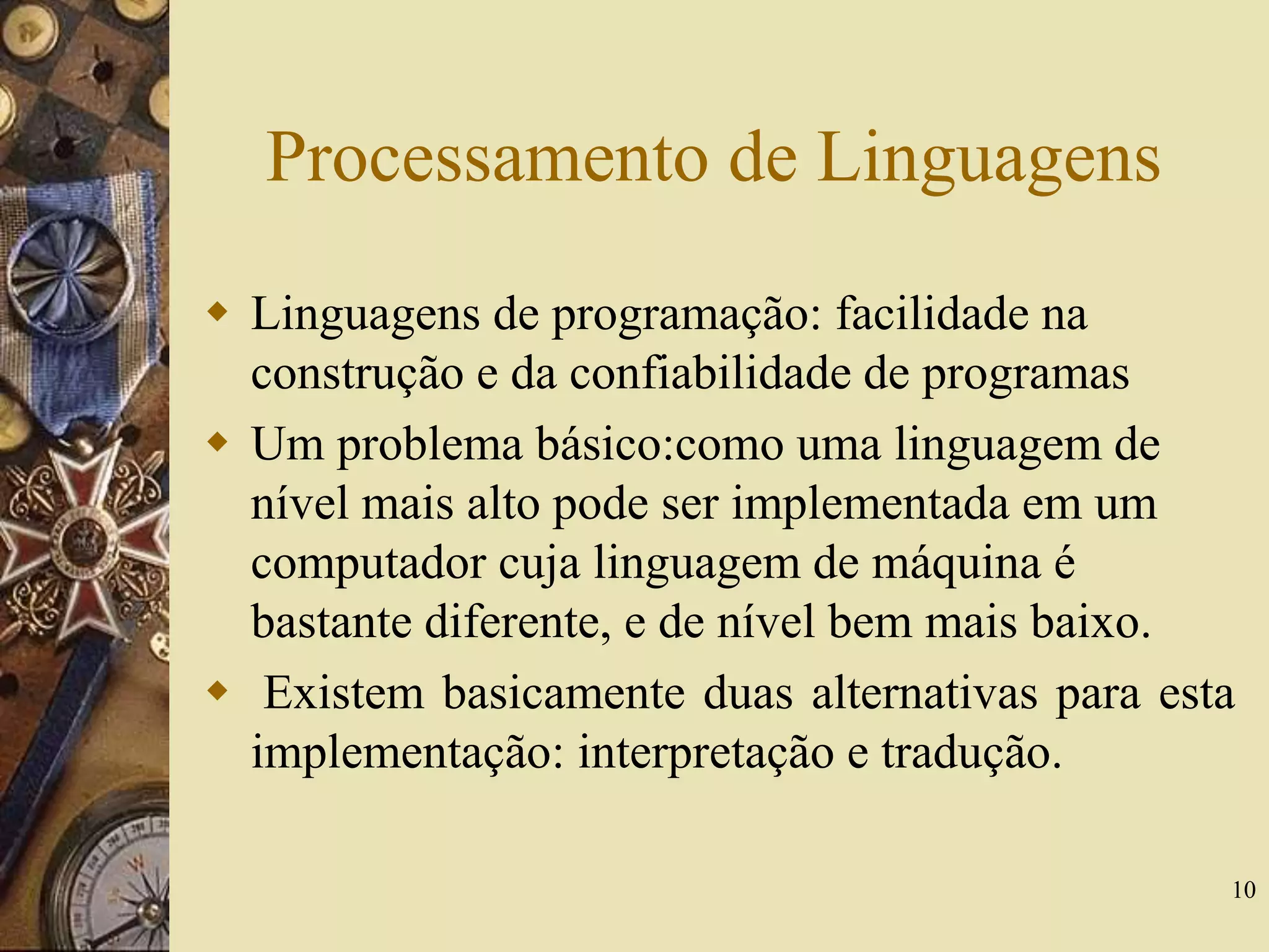 10
Processamento de Linguagens
 Linguagens de programação: facilidade na
construção e da confiabilidade de programas
 Um problema básico:como uma linguagem de
nível mais alto pode ser implementada em um
computador cuja linguagem de máquina é
bastante diferente, e de nível bem mais baixo.
 Existem basicamente duas alternativas para esta
implementação: interpretação e tradução.
 