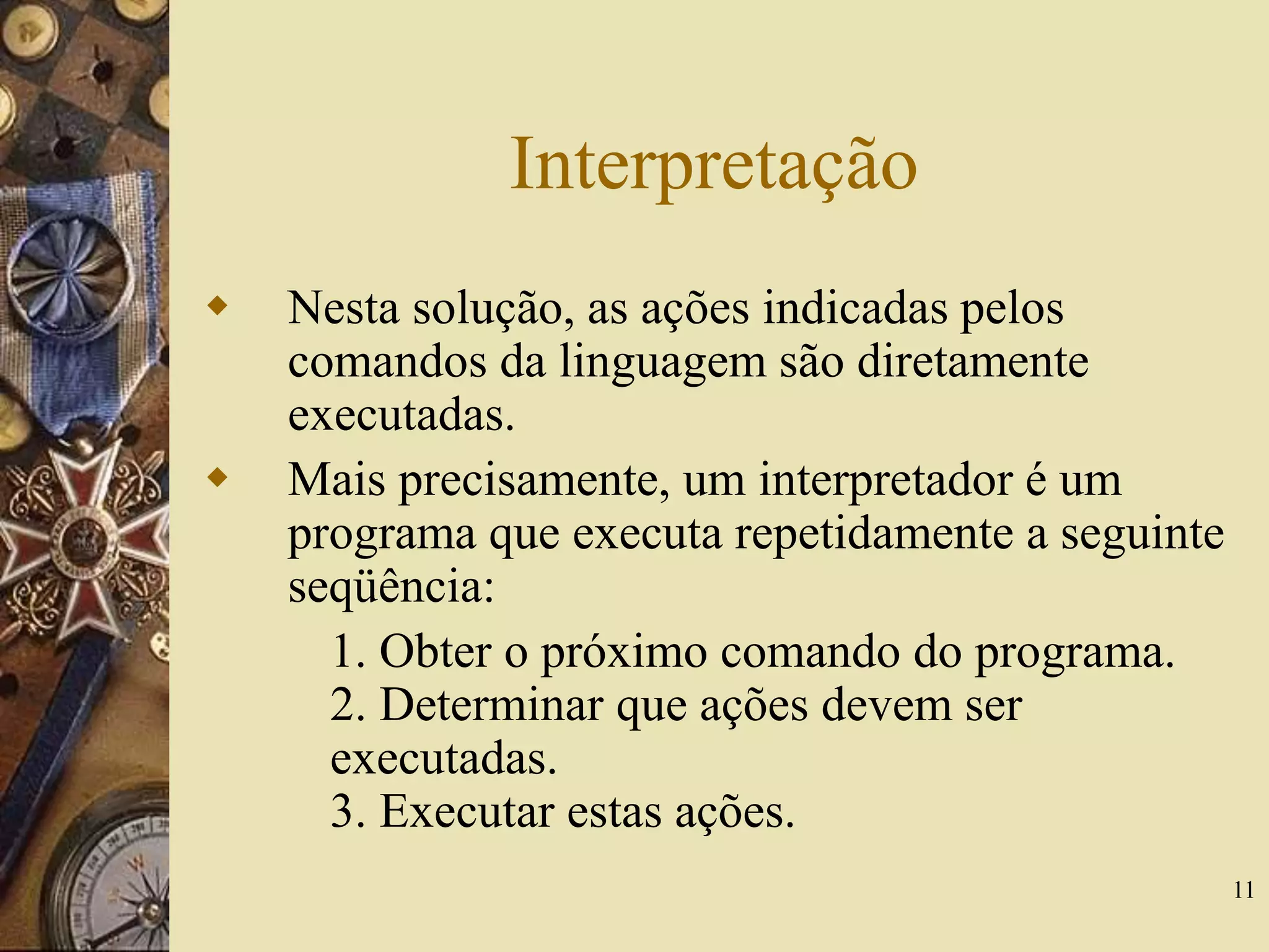 11
Interpretação
 Nesta solução, as ações indicadas pelos
comandos da linguagem são diretamente
executadas.
 Mais precisamente, um interpretador é um
programa que executa repetidamente a seguinte
seqüência:
1. Obter o próximo comando do programa.
2. Determinar que ações devem ser
executadas.
3. Executar estas ações.
 