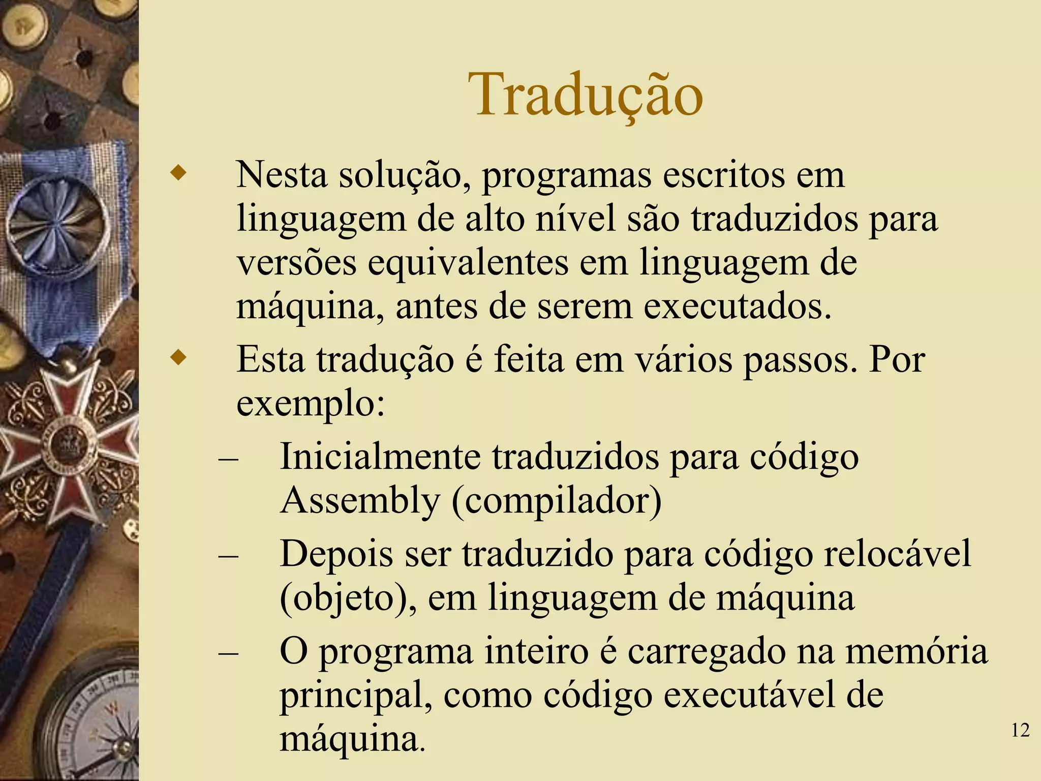 12
Tradução
 Nesta solução, programas escritos em
linguagem de alto nível são traduzidos para
versões equivalentes em linguagem de
máquina, antes de serem executados.
 Esta tradução é feita em vários passos. Por
exemplo:
– Inicialmente traduzidos para código
Assembly (compilador)
– Depois ser traduzido para código relocável
(objeto), em linguagem de máquina
– O programa inteiro é carregado na memória
principal, como código executável de
máquina.
 