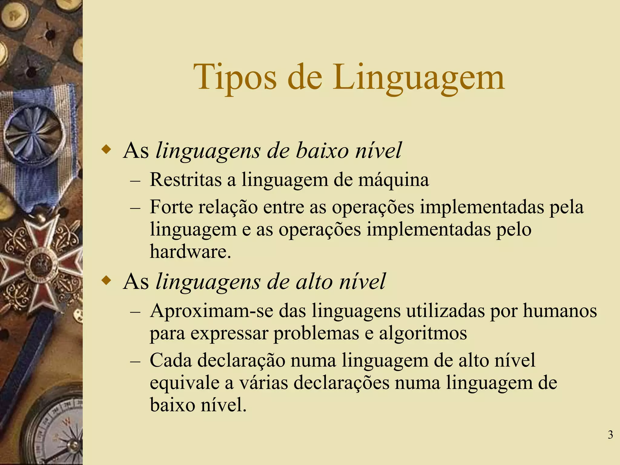 3
Tipos de Linguagem
 As linguagens de baixo nível
– Restritas a linguagem de máquina
– Forte relação entre as operações implementadas pela
linguagem e as operações implementadas pelo
hardware.
 As linguagens de alto nível
– Aproximam-se das linguagens utilizadas por humanos
para expressar problemas e algoritmos
– Cada declaração numa linguagem de alto nível
equivale a várias declarações numa linguagem de
baixo nível.
 