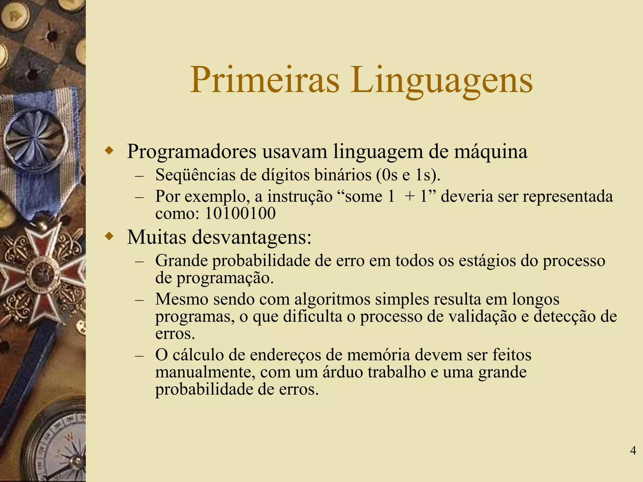 4
Primeiras Linguagens
 Programadores usavam linguagem de máquina
– Seqüências de dígitos binários (0s e 1s).
– Por exemplo, a instrução “some 1 + 1” deveria ser representada
como: 10100100
 Muitas desvantagens:
– Grande probabilidade de erro em todos os estágios do processo
de programação.
– Mesmo sendo com algoritmos simples resulta em longos
programas, o que dificulta o processo de validação e detecção de
erros.
– O cálculo de endereços de memória devem ser feitos
manualmente, com um árduo trabalho e uma grande
probabilidade de erros.
 