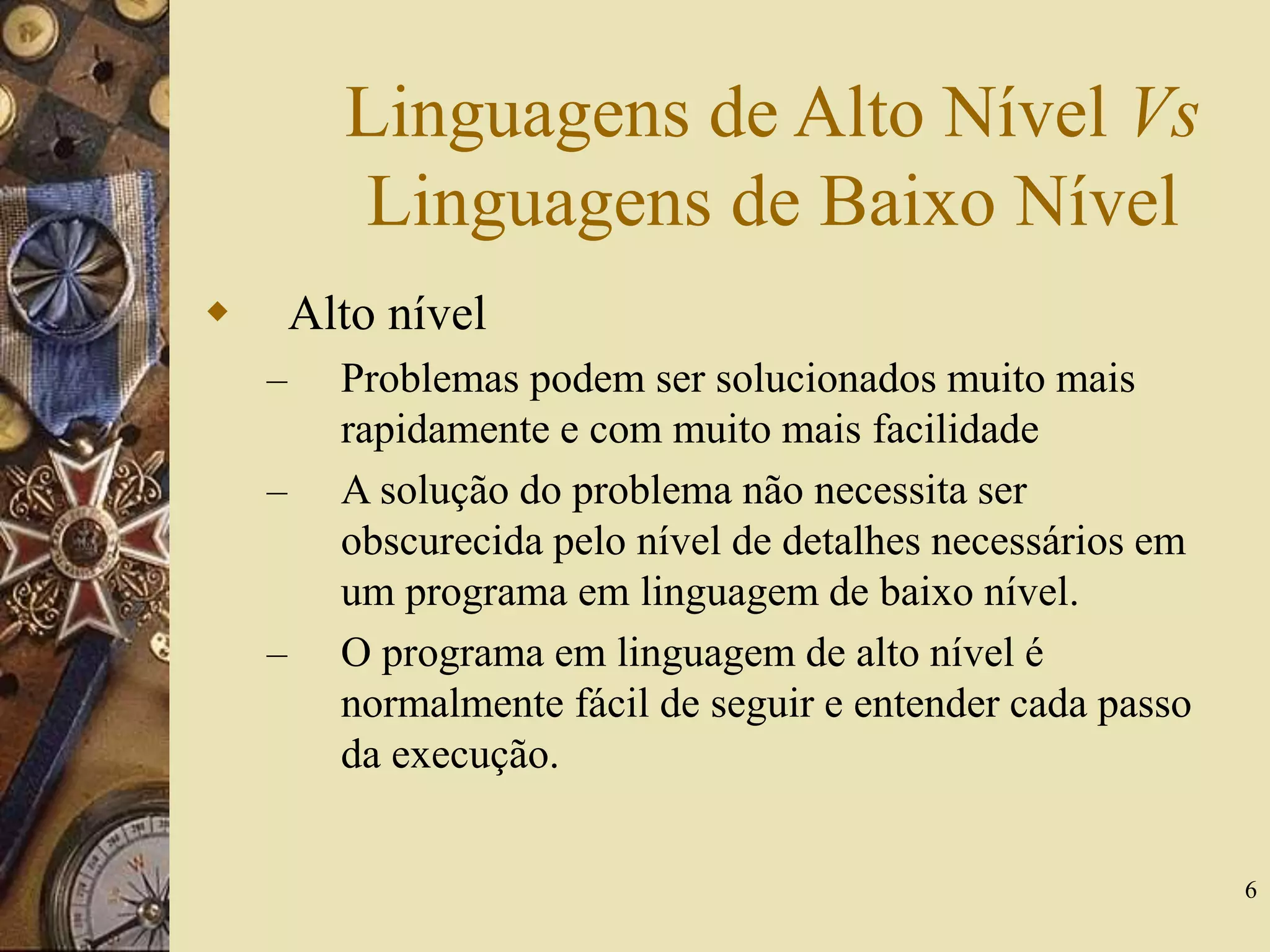 6
Linguagens de Alto Nível Vs
Linguagens de Baixo Nível
 Alto nível
– Problemas podem ser solucionados muito mais
rapidamente e com muito mais facilidade
– A solução do problema não necessita ser
obscurecida pelo nível de detalhes necessários em
um programa em linguagem de baixo nível.
– O programa em linguagem de alto nível é
normalmente fácil de seguir e entender cada passo
da execução.
 