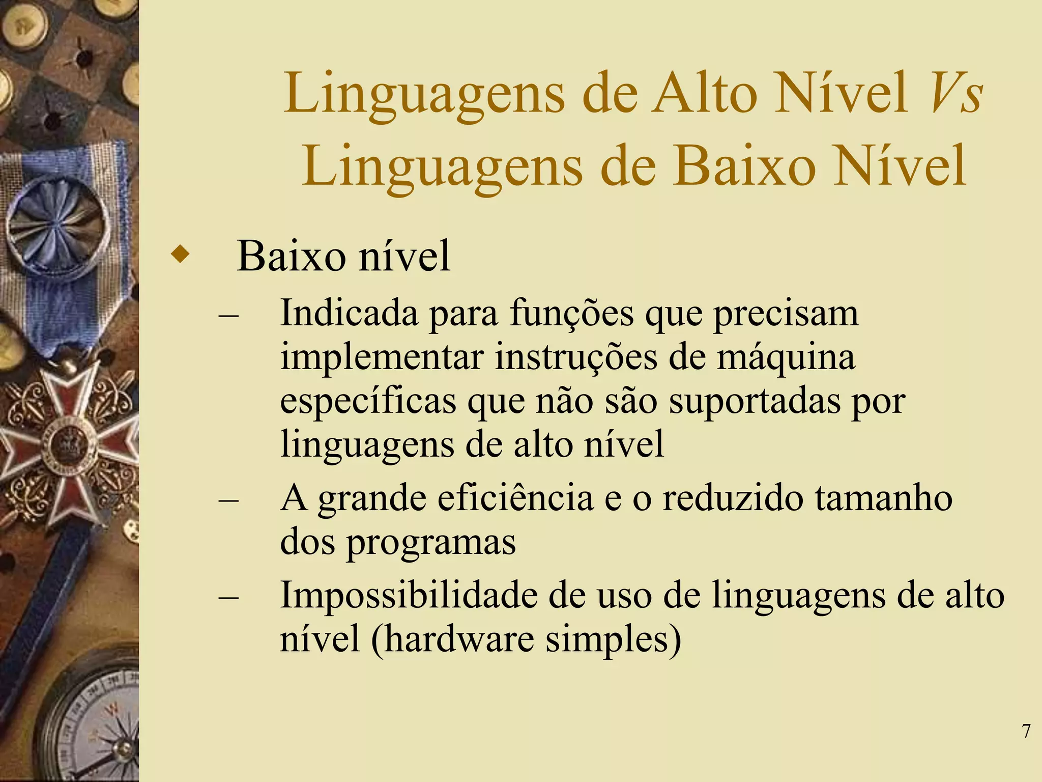 7
Linguagens de Alto Nível Vs
Linguagens de Baixo Nível
 Baixo nível
– Indicada para funções que precisam
implementar instruções de máquina
específicas que não são suportadas por
linguagens de alto nível
– A grande eficiência e o reduzido tamanho
dos programas
– Impossibilidade de uso de linguagens de alto
nível (hardware simples)
 