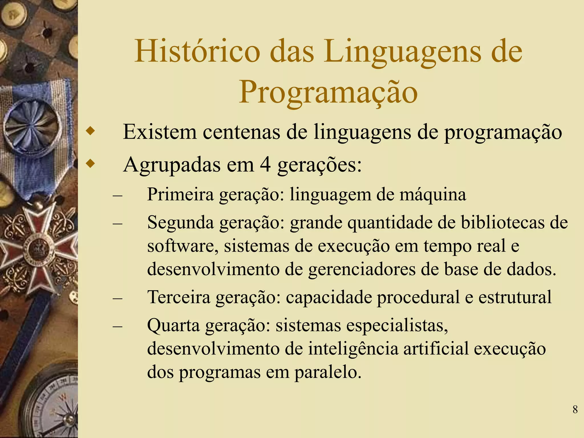 8
Histórico das Linguagens de
Programação
 Existem centenas de linguagens de programação
 Agrupadas em 4 gerações:
– Primeira geração: linguagem de máquina
– Segunda geração: grande quantidade de bibliotecas de
software, sistemas de execução em tempo real e
desenvolvimento de gerenciadores de base de dados.
– Terceira geração: capacidade procedural e estrutural
– Quarta geração: sistemas especialistas,
desenvolvimento de inteligência artificial execução
dos programas em paralelo.
 
