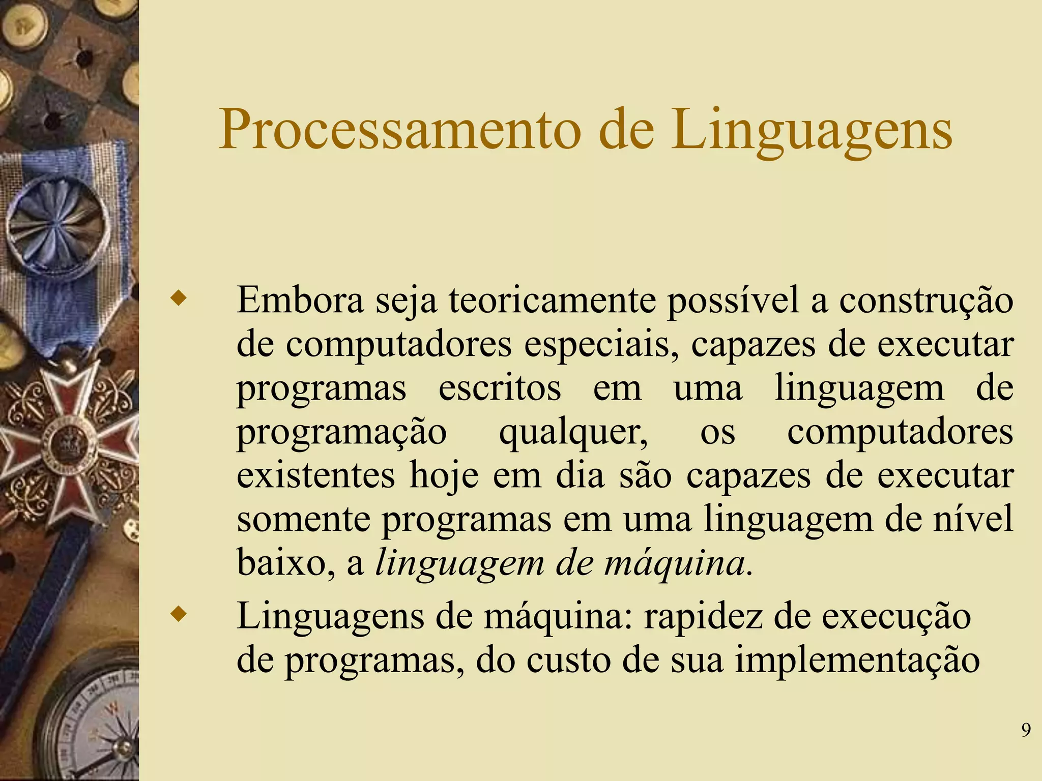 9
Processamento de Linguagens
 Embora seja teoricamente possível a construção
de computadores especiais, capazes de executar
programas escritos em uma linguagem de
programação qualquer, os computadores
existentes hoje em dia são capazes de executar
somente programas em uma linguagem de nível
baixo, a linguagem de máquina.
 Linguagens de máquina: rapidez de execução
de programas, do custo de sua implementação
 