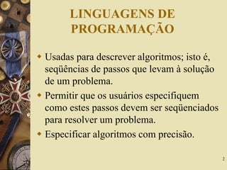 2
LINGUAGENS DE
PROGRAMAÇÃO
 Usadas para descrever algoritmos; isto é,
seqüências de passos que levam à solução
de um problema.
 Permitir que os usuários especifiquem
como estes passos devem ser seqüenciados
para resolver um problema.
 Especificar algoritmos com precisão.
 