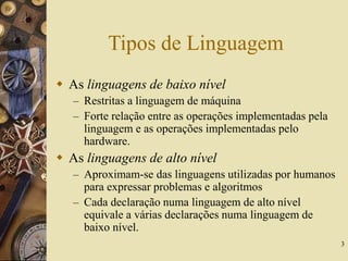 3
Tipos de Linguagem
 As linguagens de baixo nível
– Restritas a linguagem de máquina
– Forte relação entre as operações implementadas pela
linguagem e as operações implementadas pelo
hardware.
 As linguagens de alto nível
– Aproximam-se das linguagens utilizadas por humanos
para expressar problemas e algoritmos
– Cada declaração numa linguagem de alto nível
equivale a várias declarações numa linguagem de
baixo nível.
 
