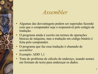5
Assembler
 Algumas das desvantagens podem ser superadas fazendo
com que o computador seja o responsável pelo estágio de
tradução.
 O programa ainda é escrito em termos de operações
básicas de máquina, mas a tradução em código binário é
feita pelo computador.
 O programa que faz essa tradução é chamado de
assembler
 Exemplo: ADD 1,1
 Trata do problema de cálculo de endereço, usando nomes
em formato de texto para endereçar os dados.
 