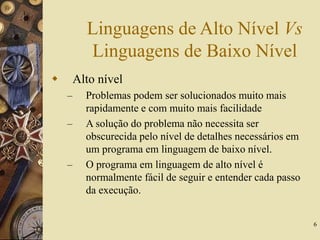 6
Linguagens de Alto Nível Vs
Linguagens de Baixo Nível
 Alto nível
– Problemas podem ser solucionados muito mais
rapidamente e com muito mais facilidade
– A solução do problema não necessita ser
obscurecida pelo nível de detalhes necessários em
um programa em linguagem de baixo nível.
– O programa em linguagem de alto nível é
normalmente fácil de seguir e entender cada passo
da execução.
 