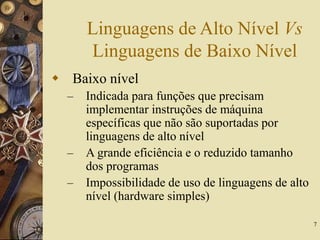 7
Linguagens de Alto Nível Vs
Linguagens de Baixo Nível
 Baixo nível
– Indicada para funções que precisam
implementar instruções de máquina
específicas que não são suportadas por
linguagens de alto nível
– A grande eficiência e o reduzido tamanho
dos programas
– Impossibilidade de uso de linguagens de alto
nível (hardware simples)
 