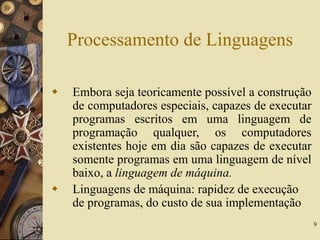 9
Processamento de Linguagens
 Embora seja teoricamente possível a construção
de computadores especiais, capazes de executar
programas escritos em uma linguagem de
programação qualquer, os computadores
existentes hoje em dia são capazes de executar
somente programas em uma linguagem de nível
baixo, a linguagem de máquina.
 Linguagens de máquina: rapidez de execução
de programas, do custo de sua implementação
 