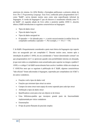 anteriores do sistema. Em 1978, Ritchie e Kernighan publicaram a primeira edição do
livro The C Programming Language. Esse livro, conhecido pelos programadores de C
como "K&R", serviu durante muitos anos como uma especificação informal da
linguagem. A versão da linguagem C que ele descreve é usualmente referida como "C
de K&R". (A segunda edição do livro cobre o posterior padrão ANSI C, descrito
abaixo.) K&R introduziram as seguintes características na linguagem:

       Tipos de dados struct
       Tipos de dados long int
       Tipos de dados unsigned int
       O operador =+ foi alterado para +=, e assim sucessivamente (a análise léxico do
        compilador confundia o operador =+. Por exemplo, i =+ 10 e i = +10).



C de K&R é frequentemente considerado a parte mais básica da linguagem cujo suporte
deve ser assegurado por um compilador C. Durante muitos anos, mesmo após a
introdução do padrão C ANSI, ele era considerado o "menor denominador comum" em
que programadores de C se apoiavam quando uma portabilidade máxima era desejada,
já que nem todos os compiladores eram actualizados para suportar na íntegra o padrão C
ANSI, e o código C de K&R razoavelmente bem escrito é também válido em relação ao
C ANSI.Nos anos que se seguiram à publicação do C K&R, algumas características
"não-oficiais" foram adicionadas à linguagem, suportadas por compiladores da AT&T e
de outros vendedores.

       Funções void e tipos de dados void
       Funções que retornam tipos struct ou union
       Campos de nome struct num espaço de nome separado para cada tipo struct
       Atribuição a tipos de dados struct
       Qualificadores const para criar um objecto só de leitura
       Uma biblioteca-padrão que incorpora grande parte da funcionalidade
        implementada por vários vendedores
       Enumerações
       O tipo de ponto-flutuante de precisão simples




   10
 