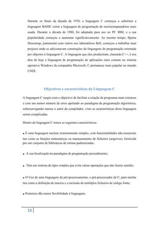 Durante os finais da década de 1970, a linguagem C começou a substituir a
   linguagem BASIC como a linguagem de programação de microcomputadores mais
   usada. Durante a década de 1980, foi adoptada para uso no PC IBM, e a sua
   popularidade começou a aumentar significativamente. Ao mesmo tempo, Bjarne
   Stroustrup, juntamente com outros nos laboratórios Bell, começou a trabalhar num
   projecto onde se adicionavam construções de linguagens de programação orientada
   por objectos à linguagem C. A linguagem que eles produziram, chamada C++, é nos
   dias de hoje a linguagem de programação de aplicações mais comum no sistema
   operativo Windows da companhia Microsoft; C permanece mais popular no mundo
   UNIX.




                Objectivos e características da Linguagem C

A linguagem C surgiu com o objectivo de facilitar a criação de programas mais extensos
e com um menor número de erros apelando ao paradigma da programação algorítmica,
sobrecarregando menos o autor do compilador, visto as características desta linguagem
serem complicadas.

Dentro da linguagem C temos as seguintes características:


. É uma linguagem nuclear extremamente simples, com funcionalidades não essenciais
tais como as funções matemáticas ou manuseamento de ficheiros (arquivos), fornecida
por um conjunto de bibliotecas de rotinas padronizadas;


. A sua focalização no paradigma de programação procedimento;
. Têm um sistema de tipos simples que evita várias operações que não fazem sentido;
. O Uso de uma linguagem de pré-processamento, o pré-processador de C, para tarefas
tais como a definição de macros e a inclusão de múltiplos ficheiros de código fonte;


. Ponteiros dão maior flexibilidade à linguagem;

   11
 