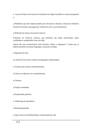 . Acesso de baixo nível através de inclusões de código Assembly no meio do programa
C;


. Parâmetros que são sempre passados por valor para as funções e nunca por referência
(É possível simular a passagem por referências com o uso de ponteiros);


. Definição do alcance lexical de variáveis;
Estruturas de variáveis, (structs), que permitem que dados relacionados sejam
combinados e manipulados como um todo.

Apesar das suas características atrás descritas, faltam a linguagem C outras que se
podem encontrar em outras linguagens, como por exemplo:


. Segurança de tipo;
. Colector de lixo (mais comum em linguagens interpretadas);
. Vectores que crescem automaticamente;
. Classes ou objectos com comportamento;
. Closures;
. Funções aninhadas;
. Programação genérica;
. Sobrecarga de operadores;
. Meta-programação;
. Apoio nativo de multithreading e comunicação por rede
     12
 